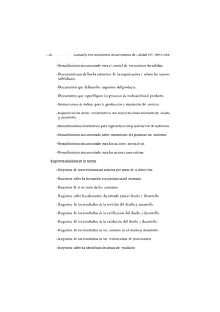 138               Manual y Procedimientos de un sistema de calidad ISO 9001-2000


      – Procedimiento documentado para el control de los registros de calidad.

      – Documento que defina la estructura de la organización y señale las respon-
        sabilidades.

      – Documentos que definan los requisitos del producto.

      – Documentos que especifiquen los procesos de realización del producto.

      – Instrucciones de trabajo para la producción y prestación del servicio.

      – Especificación de las características del producto como resultado del diseño
        y desarrollo.

      – Procedimiento documentado para la planificación y realización de auditorías.

      – Procedimiento documentado sobre tratamiento del producto no conforme.

      – Procedimiento documentado para las acciones correctivas.

      – Procedimiento documentado para las aciones preventivas.

  Registros aludidos en la norma

      – Registros de las revisiones del sistema por parte de la dirección.

      – Registros sobre la formación y experiencia del personal.

      – Registros de la revisión de los contratos.

      – Registros sobre los elementos de entrada para el diseño y desarrollo.

      – Registros de los resultados de la revisión del diseño y desarrollo.

      – Registros de los resultados de la verificación del diseño y desarrollo.

      – Registros de los resultados de la validación del diseño y desarrollo.

      – Registros de los resultados de los cambios en el diseño y desarrollo.

      – Registros de los resultados de las evaluaciones de proveedores.

      – Registros sobre la identificación única del producto.
 