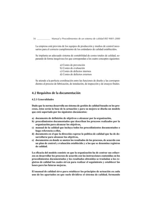 16                Manual y Procedimientos de un sistema de calidad ISO 9001-2000


   La empresa está provista de los equipos de producción y medios de control nece-
   sarios para el correcto cumplimiento de los estándares de calidad establecidos.

   Se implanta un adecuado sistema de contabilidad de costes totales de calidad, se-
   parando de forma inequívoca los que correspondan a los cuatro conceptos siguientes:

                           a) Costes de prevención
                           b) Costes de evaluación
                           c) Costes de defectos internos
                           d) Costes de defectos externos

   Se atiende a la perfecta coordinación entre las funciones de diseño y las correspon-
   dientes al proceso de fabricación, de instalación, de inspección y de ensayos finales.


4.2 Requisitos de la documentación
4.2.1 Generalidades

Dado que la norma desarrolla un sistema de gestión de calidad basado en los pro-
cesos, éstos serán la base de la actuación y para su mejora se diseña un modelo
que está soportado por los siguientes documentos:

a) documento de definición de objetivos a alcanzar por la organización,
b) procedimientos documentados que describan los procesos realizados por la
   organización para alcanzar los objetivos,
c) manual de la calidad que incluya todos los procedimientos documentados o
   haga referencia a ellos,
d) documento en el que la dirección exprese la política de calidad que ha de de-
   sarrollarse para alcanzar los objetivos,
e) documentos en donde se anoten los resultados de los procesos, de acuerdo con
   un plan de control y evaluación establecido y a los que se denomina registros
   de calidad.

La eficacia del modelo consiste en que la organización ha de centrar sus esfuer-
zos en desarrollar los procesos de acuerdo con las instrucciones contenidas en los
procedimientos documentados y los resultados obtenidos se trasladan a los re-
gistros de calidad los cuales sirven para realizar el seguimiento y establecer las
bases para las futuras mejoras.

El manual de calidad sirve para establecer los principios de actuación en cada
uno de los apartados en que suele dividirse el sistema de calidad, formando
 