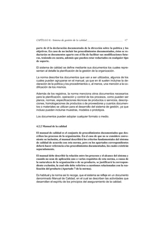 CAPÍTULO II.- Sistema de gestión de la calidad                                 17


parte de él la declaración documentada de la dirección sobre la política y los
objetivos. En caso de no incluir los procedimientos documentados, éstos se re-
dactarán en documentos aparte con el fin de facilitar sus modificaciones futu-
ras, teniendo en cuenta, además que pueden estar redactados en cualquier tipo
de soporte.

El sistema de calidad se define mediante sus documentos los cuales repre-
sentan al detalle la planificación de la gestión de la organización.

La norma describe los documentos que van a ser utilizados, algunos de los
cuales pueden agruparse en el manual, ya que en él suelen incluirse la de-
claración de la política y los procedimientos o, al menos, una mención a la co-
dificación de los mismos.

Además de los registros, la norma menciona otros documentos necesarios
para la planificación, operación y control de los procesos, como pueden ser
planos, normas, especificaciones técnicas de productos o servicios, descrip-
ciones, homologaciones de productos o de proveedores y cuantos documen-
tos o materiales se utilizan para el desarrollo del sistema de gestión, ya que
incluso pueden incluirse muestras, modelos o prototipos.

Los documentos pueden adoptar cualquier formato o medio.


4.2.2 Manual de la calidad

El manual de calidad es el conjunto de procedimientos documentados que des-
criben los procesos de la organización. En el caso de que no se considere conve-
niente su inclusión, el manual describirá los criterios fundamentales del sistema
de calidad de acuerdo con esta norma, pero en los apartados correspondientes
deberá hacer referencia a los procedimientos documentados, los cuales existirán
separadamente.

El manual debe describir la relación entre los procesos y el alcance del sistema y
cuando no sean de aplicación uno o varios requisitos de esta norma, a causa de
la naturaleza de la organización o de su producto, se justificará la correspon-
diente exclusión, la cual sólo debe referirse a cuestiones relacionadas con la rea-
lización del producto (Apartado 7 de la norma).

Es habitual y la norma así lo recoge, que el sistema se refleje en un documento
denominado Manual de Calidad, en el cual se describen las actividades que
desarrollan el espíritu de los principios del aseguramiento de la calidad.
 