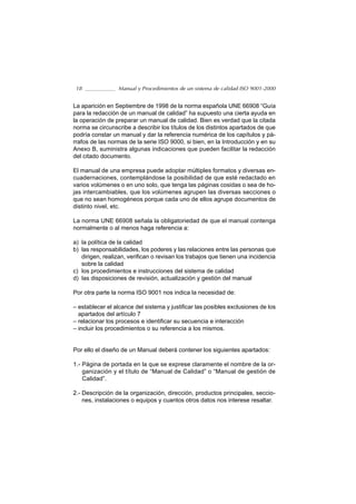 18              Manual y Procedimientos de un sistema de calidad ISO 9001-2000


La aparición en Septiembre de 1998 de la norma española UNE 66908 “Guía
para la redacción de un manual de calidad” ha supuesto una cierta ayuda en
la operación de preparar un manual de calidad. Bien es verdad que la citada
norma se circunscribe a describir los títulos de los distintos apartados de que
podría constar un manual y dar la referencia numérica de los capítulos y pá-
rrafos de las normas de la serie ISO 9000, si bien, en la Introducción y en su
Anexo B, suministra algunas indicaciones que pueden facilitar la redacción
del citado documento.

El manual de una empresa puede adoptar múltiples formatos y diversas en-
cuadernaciones, contemplándose la posibilidad de que esté redactado en
varios volúmenes o en uno solo, que tenga las páginas cosidas o sea de ho-
jas intercambiables, que los volúmenes agrupen las diversas secciones o
que no sean homogéneos porque cada uno de ellos agrupe documentos de
distinto nivel, etc.

La norma UNE 66908 señala la obligatoriedad de que el manual contenga
normalmente o al menos haga referencia a:

a) la política de la calidad
b) las responsabilidades, los poderes y las relaciones entre las personas que
   dirigen, realizan, verifican o revisan los trabajos que tienen una incidencia
   sobre la calidad
c) los procedimientos e instrucciones del sistema de calidad
d) las disposiciones de revisión, actualización y gestión del manual

Por otra parte la norma ISO 9001 nos indica la necesidad de:

– establecer el alcance del sistema y justificar las posibles exclusiones de los
  apartados del artículo 7
– relacionar los procesos e identificar su secuencia e interacción
– incluir los procedimientos o su referencia a los mismos.


Por ello el diseño de un Manual deberá contener los siguientes apartados:

1.- Página de portada en la que se exprese claramente el nombre de la or-
    ganización y el título de “Manual de Calidad” o “Manual de gestión de
    Calidad”.

2.- Descripción de la organización, dirección, productos principales, seccio-
    nes, instalaciones o equipos y cuantos otros datos nos interese resaltar.
 
