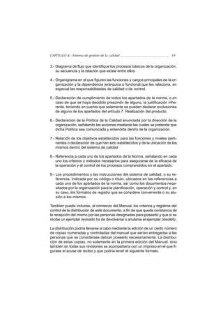 CAPÍTULO II.- Sistema de gestión de la calidad                              19


3.- Diagrama de flujo que identifique los procesos básicos de la organización,
    su secuencia y la relación que existe entre ellos.

4.- Organigrama en el que figuren las funciones y cargos principales de la or-
    ganización y la dependencia jerárquica o funcional que les relaciona, en
    especial las responsabilidades de calidad o de control.

5.- Declaración de cumplimiento de todos los apartados de la norma, o en
    caso de que se haya decidido prescindir de alguno, la justificación inhe-
    rente, teniendo en cuenta que solamente se pueden declarar exclusiones
    de alguno de los apartados del artículo 7. Realización del producto.

6.- Declaración de la Política de la Calidad enunciada por la dirección de la
    organización, señalando las acciones mediante las cuales se pretende que
    dicha Política sea comunicada y entendida dentro de la organización.

7.- Relación de los objetivos establecidos para las funciones y niveles perti-
    nentes o declaración de que han sido establecidos y de la ubicación de los
    mismos dentro del sistema de calidad

8.- Referencia a cada uno de los apartados de la Norma, señalando en cada
    uno los criterios y métodos necesarios para asegurarse de la eficacia de
    la operación y el control de los procesos comprendidos en el apartado.

9.- Los procedimientos y las instrucciones del sistema de calidad, o su re-
    ferencia, indicada por su código o título, ubicados en las referencias a
    cada uno de los apartados de la norma, así como los documentos nece-
    sitados por la organización para la planificación, operación y control y, en
    su caso, los formatos de registro que se considere conveniente o su alu-
    sión a los mismos.

También puede incluirse, al comienzo del Manual, los criterios y registros del
control de la distribución de este documento, a fin de que quede constancia de
la recepción del mismo por las personas designadas para poseerlo y que si se
recibe un ejemplar revisado ha de devolverse o anularse el ejemplar obsoleto.

La distribución podría llevarse a cabo mediante la edición de un cierto número
de copias numeradas y controladas del manual que serían entregadas a las
personas que se considerase debían poseerlo necesariamente. La distribu-
ción de estas copias, no solamente en la primera edición del Manual, sino
también en todas sus revisiones se acompañaría con un impreso en el que fi-
gurase el acuse de recibo y que podría tener el siguiente formato.
 