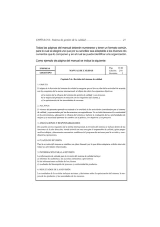 CAPÍTULO II.- Sistema de gestión de la calidad                                                           21


Todas las páginas del manual deberán numerarse y tener un formato común,
para lo cual se elegirá uno que por su sencillez sea adaptable a los diversos do-
cumentos que lo componen y en el cual se pueda identificar a la organización.

Como ejemplo de página del manual se indica la siguiente:

   EMPRESA                                                                             Pág.      13/42
                                       MANUAL DE CALIDAD                               Edición: 2/01
   LOGOTIPO                                                                            Revisión:     3

                            Capítulo 5.6.- Revisión del sistema de calidad

 1. OBJETO
 El objeto de la Revisión del sistema de calidad es asegurar que se lleva a cabo dicha actividad de acuerdo
 con los requisitos de la norma internacional, al objeto de cubrir los siguientes objetivos:
     a) la mejora de la eficacia del sistema de gestión de calidad y sus procesos
     b) la mejora del producto en relación con los requisitos del cliente, y
     c) la optimización de las necesidades de recursos

 2. ALCANCE
 El alcance del presente apartado se extiende a la totalidad de las actividades consideradas por el sistema
 de calidad y representadas por los documentos correspondientes. La revisión demostrará la continuidad
 en la conveniencia, adecuación y eficacia del sistema e incluye la evaluación de las oportunidades de
 mejora y la necesidad oportuna de cambios en la política, los objetivos y los procesos.

 3. ASIGNACIONES Y RESPONSABILIDADES
 De acuerdo con los requisitos de la norma internacional, la revisión del sistema se incluye dentro de las
 funciones de la alta dirección, siendo asistida en esta tarea por el responsable de calidad, quien prepa-
 rará los trabajos y documentos necesarios, establecerá el programa de acciones para la revisión y coor-
 dinará las operaciones.

 4. PLAZOS DE REVISIÓN
 Para la revisión del sistema se establece un plazo bianual, por lo que deben adaptarse a dicho intervalo
 todas las actividades relacionadas.

 5. INFORMACIÓN PARA LA REVISIÓN
 La información de entrada para la revisión del sistema de calidad incluye:
 a) informes de auditorías y de acciones correctoras y preventivas
 b) las informaciones recibidas de los clientes
 c) resultados del desempeño de procesos y conformidad de productos

 6. RESULTADOS DE LA REVISIÓN
 Los resultados de la revisión incluyen acciones y decisiones sobre la optimización del sistema, la me-
 jora de los productos y las necesidades de los recursos.
 