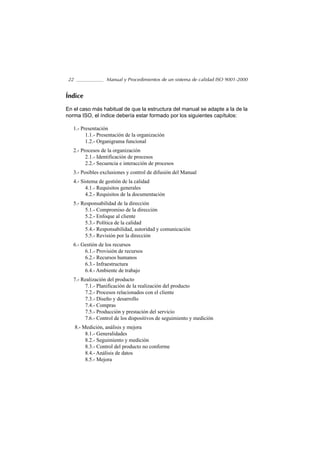 22                 Manual y Procedimientos de un sistema de calidad ISO 9001-2000


Índice

En el caso más habitual de que la estructura del manual se adapte a la de la
norma ISO, el índice debería estar formado por los siguientes capítulos:

   1.- Presentación
         1.1.- Presentación de la organización
         1.2.- Organigrama funcional
   2.- Procesos de la organización
         2.1.- Identificación de procesos
         2.2.- Secuencia e interacción de procesos
   3.- Posibles exclusiones y control de difusión del Manual
   4.- Sistema de gestión de la calidad
         4.1.- Requisitos generales
         4.2.- Requisitos de la documentación
   5.- Responsabilidad de la dirección
        5.1.- Compromiso de la dirección
        5.2.- Enfoque al cliente
        5.3.- Política de la calidad
        5.4.- Responsabilidad, autoridad y comunicación
        5.5.- Revisión por la dirección
   6.- Gestión de los recursos
        6.1.- Provisión de recursos
        6.2.- Recursos humanos
        6.3.- Infraestructura
        6.4.- Ambiente de trabajo
   7.- Realización del producto
        7.1.- Planificación de la realización del producto
        7.2.- Procesos relacionados con el cliente
        7.3.- Diseño y desarrollo
        7.4.- Compras
        7.5.- Producción y prestación del servicio
        7.6.- Control de los dispositivos de seguimiento y medición
     8.- Medición, análisis y mejora
          8.1.- Generalidades
          8.2.- Seguimiento y medición
          8.3.- Control del producto no conforme
          8.4.- Análisis de datos
          8.5.- Mejora
 