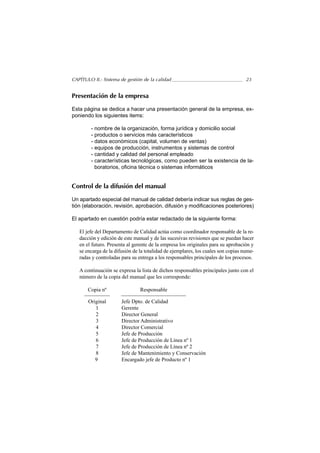 CAPÍTULO II.- Sistema de gestión de la calidad                                     23


Presentación de la empresa

Esta página se dedica a hacer una presentación general de la empresa, ex-
poniendo los siguientes items:

        - nombre de la organización, forma jurídica y domicilio social
        - productos o servicios más característicos
        - datos económicos (capital, volumen de ventas)
        - equipos de producción, instrumentos y sistemas de control
        - cantidad y calidad del personal empleado
        - características tecnológicas, como pueden ser la existencia de la-
          boratorios, oficina técnica o sistemas informáticos


Control de la difusión del manual

Un apartado especial del manual de calidad debería indicar sus reglas de ges-
tión (elaboración, revisión, aprobación, difusión y modificaciones posteriores)

El apartado en cuestión podría estar redactado de la siguiente forma:

   El jefe del Departamento de Calidad actúa como coordinador responsable de la re-
   dacción y edición de este manual y de las sucesivas revisiones que se puedan hacer
   en el futuro. Presenta al gerente de la empresa los originales para su aprobación y
   se encarga de la difusión de la totalidad de ejemplares, los cuales son copias nume-
   radas y controladas para su entrega a los responsables principales de los procesos.

   A continuación se expresa la lista de dichos responsables principales junto con el
   número de la copia del manual que les corresponde:

       Copia nº                 Responsable

       Original        Jefe Dpto. de Calidad
          1            Gerente
          2            Director General
          3            Director Administrativo
          4            Director Comercial
          5            Jefe de Producción
          6            Jefe de Producción de Línea nº 1
          7            Jefe de Producción de Línea nº 2
          8            Jefe de Mantenimiento y Conservación
          9            Encargado jefe de Producto nº 1
 