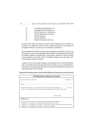 24                               Manual y Procedimientos de un sistema de calidad ISO 9001-2000


                10                         Encargado jefe de Producto nº 2
                11                         Encargado jefe de Producto nº 3
                12                         Jefe de Inspección y Verificación
                13                         Jefe de Laboratorios de ensayo
                14                         Cliente Fabricasa
                15                         Cliente Empresisa
                16                         Cliente Asturiana de Servicios

    El resto de las copias del manual se editan a efectos informativos, no están con-
    troladas ni son objeto de revisión, lo que se indica claramente en la portada y en
    las páginas interiores a fin de que no se produzcan confusiones.

    De este Manual de Calidad se editan varios ejemplares numerados, los cuales son
    entregados a las personas responsables del desarrollo y mantenimiento del sistema
    de calidad, quienes se comprometen a conservarlo y aplicarlo. Contra la entrega
    de los ejemplares, devuelven al Jefe de Calidad el adjunto acuse de recibo, con-
    venientemente fechado y firmado.

    Cuando el servicio de calidad entregue a los poseedores de una copia del Manual,
    una o varias hojas del mismo que hayan sido revisadas, éstos se comprometen a
    insertarlas en su ejemplar del Manual, destruyendo inmediatamente las hojas an-
    tiguas que hayan sido sustituidas.

Ejemplo de impreso para el control de la difusión del manual y acuse de recibo

                                        DISTRIBUCIÓN DEL MANUAL DE CALIDAD

 Copia numerada y controlada                                                                                                              Ejemplar nº 8

 D. ............................................................................................................................................................
 Cargo ......................................................................................................................................................

 Declara haber recibido un ejemplar del Manual de Calidad de la organización……………… en su re-
 visión nº 3 y se compromete a la devolución del ejemplar anterior en un plazo de dos días




                                                                                                        Fecha y firma

 Modificaciones
 Las modificaciones de la presente edición del Manual han sido las siguientes:
 – Capítulo 2.- Se modifican las responsabilidades del Director de Calidad.
 – Capítulo 12.- Se modifican los párrafos 5 y 8 referentes a distintos procedimientos de fabricación.
 – Capítulo 14.- Se modifica el texto alusivo al Plan de Calibración.
 