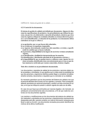 CAPÍTULO II.- Sistema de gestión de la calidad                                  25


4.2.3 Control de los documentos

El sistema de gestión de calidad está definido por documentos. Algunos de ellos,
como las especificaciones de producto y los procedimientos que definen los pro-
cesos, son previos a la elaboración o ejecución del producto, mientras que otros
como los registros reflejan los resultados obtenidos en el desarrollo de los proce-
sos o en la identificación y evaluación de los productos. Los documentos deben
controlarse en lo que se refiere a:

a) su aprobación, una vez que hayan sido redactados,
b) su revisión por el organismo responsable,
c) su vigencia, determinando cuando han sido sometidos a revisión y especifi-
   cando los cambios que se hayan realizado,
d) su presencia y disponibilidad en los lugares de uso de las versiones actualmente
    vigentes,
e) su identificación y facilidad de interpretación por los usuarios,
f) la identificación y distribución adecuada de los documentos externos, y
g) la imposibilidad de que no puedan tenerse o utilizarse como vigentes las ver-
    siones atrasadas, identificando éstas convenientemente para el caso en que de-
    ban mantenerse archivadas por razones comerciales, técnicas o legales.

Todo ello se incluirá en un procedimiento documentado.

Los documentos y requisitos de calidad de los productos o servicios deben es-
tar accesibles y controlados, lo que significa que no debe existir la posibilidad de
que dos personas u organismos distintos puedan llegar a considerar simultáne-
amente correctos, documentos o requisitos que no coincidan en su totalidad.

Es necesario garantizar que los documentos del Sistema de calidad a los que
el personal afectado tiene acceso son los vigentes y correctos. Para conseguirlo,
deberán aprobarse por personal autorizado y existirá una lista conocida por to-
dos, en la que se indique la versión o edición vigente de cada uno de ellos.

En caso de que haya que archivarlos por razones legales o de mercado, se
señalizará convenientemente esta circunstancia, a fin de que nadie los con-
funda con los documentos vigentes.

Los cambios y modificaciones en los documentos del sistema de calidad se-
rán realizados y aprobados por las personas o departamentos expresamente
designadas para ello, quienes contarán con toda la información necesaria para
llevar a cabo su función. Los documentos revisados procurarán identificar los
motivos de la última modificación.
 