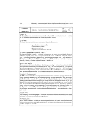 26                    Manual y Procedimientos de un sistema de calidad ISO 9001-2000


  EMPRESA                                                                              Pág.      1/2
                        ORG.006 CONTROL DE LOS DOCUMENTOS                              Edición: 7/01
  LOGOTIPO                                                                             Revisión:   5

1. OBJETO
El objeto del presente procedimiento documentado es el control de la edición, distribución y revisión
de los documentos que forman parte del sistema de gestión de calidad.

2. ALCANCE
El alcance de este procedimiento se extiende a los siguientes documentos:

                     1.- procedimientos documentados
                     2.- instrucciones de trabajo
                     3.- planos constructivos
                     4.- especificaciones técnicas de producto

3. ASIGNACIONES Y RESPONSABILIDADES
La responsabilidad de la edición y revisión de los documentos del sistema corresponde a los directivos
del primer, segundo y tercer nivel de la organización, (R.P.) quienes coordinan los trabajos de prepara-
ción y distribución y proceden a la autorización de los mismos mediante su firma y fecha de vigencia.
El Departamento de Calidad tendrá la responsabilidad de la distribución de los documentos 1 y 2, mien-
tras que la Oficina Técnica se responsabilizará de la de los 3 y 4.

4. IDENTIFICACIÓN
Los documentos del sistema de calidad se identifican por un código y un título. La codificación de los
procedimientos documentados está compuesta de tres letras y tres cifras. Las letras son: ORG para los
procedimientos generales, FAB para los de fabricación, SRV para los de servicio y ADM para los ad-
ministrativos y de gestión, ITF para las instrucciones técnicas, PCN para los planos constructivos y ETX
para las especificaciones técnicas. Las cifras se corresponden con números correlativos.

5. REDACCIÓN Y REVISIÓN
El (R.P.) correspondiente, bien por propia iniciativa o a petición de personal de su equipo, tomará la de-
cisión de redactar cada uno de los documentos del sistema, los cuales deben cubrir todas las activida-
des fundamentales y productos de la organización. Para ello, identificará a todos los posibles afectados
por la actividad y posteriormente, nombrará a un equipo liderado por un encargado, quien, una vez aco-
piada la información adecuada, procederá a la redacción del documento o dibujo, cuyo primer borrador
será enviado a todos los afectados. Una vez recogidas las sugerencias de los afectados, el equipo re-
dactor realizará la propuesta definitiva, que tras su consideración por parte del (R.P.) será firmada y fe-
chada por éste y enviada al Departamento de Calidad para su distribución entre los afectados.
La revisión de un documento se realizará mediante los mismos trámites y autorizaciones que la redac-
ción inicial.

6. FORMATO
Los documentos escritos se adaptarán al formato del presente procedimiento documentado. Los planos
adoptarán los formatos normalizados correspondientes.

7. UTILIZACIÓN
En los puntos en donde se lleven a cabo operaciones fundamentales, se dispone de los procedimientos
o instrucciones necesarios para el adecuado desarrollo del trabajo, encontrándose estos documentos ac-
cesibles a las personas afectadas.
 