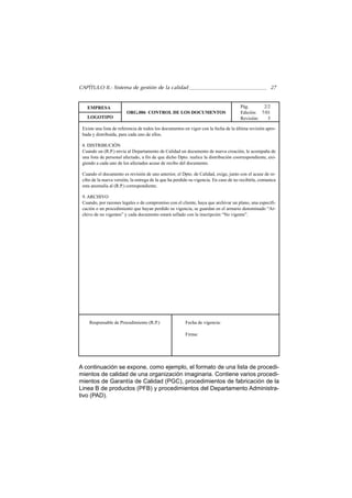 CAPÍTULO II.- Sistema de gestión de la calidad                                                        27


   EMPRESA                                                                            Pág.      2/2
                        ORG.006 CONTROL DE LOS DOCUMENTOS                             Edición: 7/01
   LOGOTIPO                                                                           Revisión:   5

 Existe una lista de referencia de todos los documentos en vigor con la fecha de la última revisión apro-
 bada y distribuida, para cada uno de ellos.

 8. DISTRIBUCIÓN
 Cuando un (R.P.) envía al Departamento de Calidad un documento de nueva creación, le acompaña de
 una lista de personal afectado, a fin de que dicho Dpto. realice la distribución coorrespondiente, exi-
 giendo a cada uno de los afectados acuse de recibo del documento.

 Cuando el documento es revisión de uno anterior, el Dpto. de Calidad, exige, junto con el acuse de re-
 cibo de la nueva versión, la entrega de la que ha perdido su vigencia. En caso de no recibirla, comunica
 esta anomalía al (R.P.) correspondiente.

 9. ARCHIVO
 Cuando, por razones legales o de compromiso con el cliente, haya que archivar un plano, una especifi-
 cación o un procedimiento que hayan perdido su vigencia, se guardan en el armario denominado “Ar-
 chivo de no vigentes” y cada documento estará sellado con la inscripción “No vigente”.




    Responsable de Procedimiento (R.P.)                 Fecha de vigencia:

                                                        Firma:




A continuación se expone, como ejemplo, el formato de una lista de procedi-
mientos de calidad de una organización imaginaria. Contiene varios procedi-
mientos de Garantía de Calidad (PGC), procedimientos de fabricación de la
Linea B de productos (PFB) y procedimientos del Departamento Administra-
tivo (PAD).
 