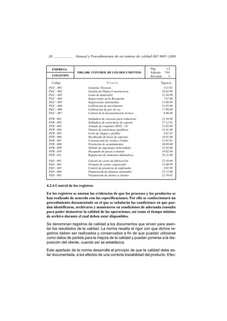 28               Manual y Procedimientos de un sistema de calidad ISO 9001-2000


   EMPRESA                                                        Pág.      1/2
                   ORG.006 CONTROL DE LOS DOCUMENTOS              Edición: 7/01
   LOGOTIPO                                                       Revisión:   5

   Código                               Título                          Vigencia
 PGC - 001                Carpetas Técnicas                               3.11.01
 PGC - 002                Gestión de Planos Constructivos                28.02.00
 PGC - 003                Listas de materiales                           11.04.99
 PGC - 004                Inspecciones en la Recepción                    7.07.00
 PGC - 005                Inspecciones intermedias                       13.08.99
 PGC - 006                Calibración de micrómetros                     21.05.00
 PGC - 006                Calibración de pies de rey                     17.09.98
 PGC - 007                Control de la documentación técnica             8.06.00
 PFB - 001                Soldadura de carcasas para reductores          21.10.99
 PFB - 002                Soldadura de estructuras de soporte            27.12.01
 PFB - 003                Armado de conjuntos MNG - 26                   13.05.00
 PFB - 004                Pintura de estructuras metálicas               31.01.00
 PFB - 005                Corte de chapas y perfiles                      4.01.92
 PFB - 006                Rectificado de bases de soportes               18.01.98
 PFB - 007                Construcción de virolas y bridas               15.01.01
 PFB - 008                Nivelación de acoplamientos                    30.09.00
 PFB - 009                Tallado de engranajes helicoidales             21.03.00
 PFB - 010                Decapado de piezas a montar                    18.02.99
 PFB - 011                Regulación de elementos hidráulicos            25.11.00
 PAD - 001                Cálculo de costes de fabricación               22.10.96
 PAD - 002                Formato de cartas comerciales                  13.09.99
 PAD - 003                Control de presencia de empleados               3.05.99
 PAD - 004                Preparación de nóminas mensuales               15.12.00
 PAD - 005                Preparación de ofertas a clientes              21.10.01


4.2.4 Control de los registros

En los registros se anotan las evidencias de que los procesos y los productos se
han realizado de acuerdo con las especificaciones. Por ello se confeccionará un
procedimiento documentado en el que se señalarán las condiciones en que pue-
dan identificarse, archivarse y mantenerse en condiciones de adecuada consulta
para poder demostrar la calidad de las operaciones, así como el tiempo mínimo
de archivo durante el cual deben estar disponibles.

Se denominan registros de calidad a los documentos que sirven para asen-
tar los resultados de la calidad. La norma resalta el rigor con que dichos re-
gistros deben ser realizados y conservados a fin de que puedan utilizarse
como datos de partida para la mejora de la calidad y puedan ponerse a la dis-
posición del cliente, cuando así se establezca.

Este apartado de la norma desarrolla el principio de que la calidad debe es-
tar documentada, a los efectos de una correcta trazabilidad del producto. Efec-
 