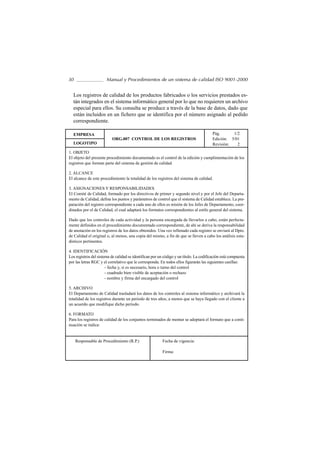 30                     Manual y Procedimientos de un sistema de calidad ISO 9001-2000


  Los registros de calidad de los productos fabricados o los servicios prestados es-
  tán integrados en el sistema informático general por lo que no requieren un archivo
  especial para ellos. Su consulta se produce a través de la base de datos, dado que
  están incluidos en un fichero que se identifica por el número asignado al pedido
  correspondiente.

  EMPRESA                                                                                Pág.      1/2
                          ORG.007 CONTROL DE LOS REGISTROS                               Edición: 5/01
  LOGOTIPO                                                                               Revisión:   2
1. OBJETO
El objeto del presente procedimiento documentado es el control de la edición y cumplimentación de los
registros que forman parte del sistema de gestión de calidad.

2. ALCANCE
El alcance de este procedimiento la totalidad de los registros del sistema de calidad.

3. ASIGNACIONES Y RESPONSABILIDADES
El Comité de Calidad, formado por los directivos de primer y segundo nivel y por el Jefe del Departa-
mento de Calidad, define los puntos y parámetros de control que el sistema de Calidad establece. La pre-
paración del registro correspondiente a cada uno de ellos es misión de los Jefes de Departamento, coor-
dinados por el de Calidad, el cual adaptará los formatos correspondientes al estilo general del sistema.

Dado que los controles de cada actividad y la persona encargada de llevarlos a cabo, están perfecta-
mente definidos en el procedimiento documentado correspondiente, de ahí se deriva la responsabilidad
de anotación en los registros de los datos obtenidos. Una vez rellenado cada registro se enviará al Dpto.
de Calidad el original o, al menos, una copia del mismo, a fin de que se lleven a cabo los análisis esta-
dísticos pertinentes.

4. IDENTIFICACIÓN
Los registros del sistema de calidad se identifican por un código y un título. La codificación está compuesta
por las letras RGC y el correlativo que le corresponda. En todos ellos figurarán las siguientes casillas:
                       - fecha y, si es necesario, hora o turno del control
                       - cuadrado bien visible de aceptación o rechazo
                       - nombre y firma del encargado del control

5. ARCHIVO
El Departamento de Calidad trasladará los datos de los controles al sistema informático y archivará la
totalidad de los registros durante un periodo de tres años, a menos que se haya llegado con el cliente a
un acuerdo que modifique dicho período.

6. FORMATO
Para los registros de calidad de los conjuntos terminados de montar se adoptará el formato que a conti-
nuación se indica:


     Responsable de Procedimiento (R.P.)                  Fecha de vigencia:

                                                          Firma:
 