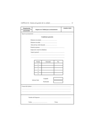 CAPÍTULO II.- Sistema de gestión de la calidad                                                                                                                  31


    Organización                                                                                                                     INSPECCIÓN
                                            Registro de Calidad para accionamientos
    LOGOTIPO

 Tipo de accionamiento: ............................................................................................................................

                                                              Condiciones generales

                            Diámetro de entrada:..................................................
                            Diámetro de salida: ....................................................
                            Altura del eje sobre bancada:.....................................
                            Prueba de pintura................................................................................
                            Inspección visual de soldaduras:
                            Aspecto general: .................................................................................
                            ............................................................................................................
                            ............................................................................................................


                                               Prueba                       Velocidad                            Par
                                                   1
                                                   2
                                                   3
                                                   4
                                                   5


                                                                     Aceptado
                                 Informe final:
                                                                     Rechazado


 Causas del rechazo:.............................................................................................................................
 ............................................................................................................................................................
 ............................................................................................................................................................




                      Nombre del Inspector: ..................................................................................................


                      Fecha: ................................................                            Firma:
 