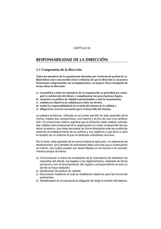 CAPÍTULO III



RESPONSABILIDAD DE LA DIRECCIÓN

5.1 Compromiso de la dirección

Todos los miembros de la organización afectados por el sistema de gestión de ca-
lidad deben estar convencidos (tener evidencia) de que la dirección se encuentra
firmemente comprometida con su implantación y su mejora. Para conseguirlo de
forma eficaz la dirección:

a) transmitirá a todos los miembros de la organización su prioridad por conse-
   guir la satisfacción del cliente y cumplimentar las prescripciones legales,
b) enunciará su política de calidad comunicándola a toda la organización,
c) establecerá objetivos de calidad para todos los niveles,
d) tendrá la responsabilidad de la revisión del sistema de la calidad, y
e) allegará los recursos necesarios para el desarrollo del sistema.

La palabra evidencia, utilizada en el primer párrafo de este apartado de la
norma, implica dos compromisos, uno interno y el otro de cara a la certifica-
ción. El compromiso interno significa que la dirección debe realizar activida-
des visibles ante el personal de la organización en orden al desarrollo del sis-
tema; el externo, que debe demostrar de forma fehaciente ante las auditorías
externas el establecimiento de su política y sus objetivos y que lleva a cabo
la revisión de un sistema al que ha dedicado suficientes recursos.

Por lo tanto, este apartado de la norma implica la ejecución, no solamente de
declaraciones, sino también de actividades tales como las que a continuación
se indican, las cuales pueden ser desarrolladas en el manual o en procedi-
mientos anejos al mismo.

a) Comunicación a todos los empleados de la importancia de satisfacer los
   requisitos del cliente, los legales y los reglamentarios, realizada de forma
   personal y con el levantamiento del registro correspondiente al acto en
   donde se haya realizado.
b) Declaración de política de calidad.
c) Documento mediante el cual se establecen objetivos para las funciones
   pertinentes.
d) Señalamiento en el manual de la obligación de dirigir la revisión del sistema.
 
