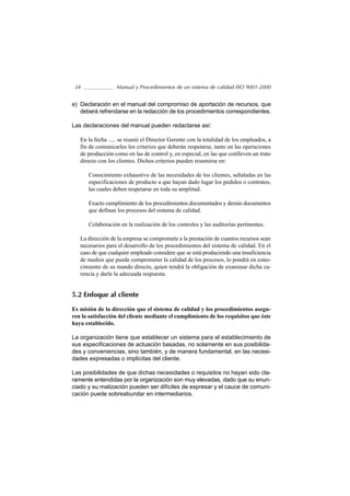 34               Manual y Procedimientos de un sistema de calidad ISO 9001-2000


e) Declaración en el manual del compromiso de aportación de recursos, que
   deberá refrendarse en la redacción de los procedimientos correspondientes.

Las declaraciones del manual pueden redactarse así:

   En la fecha ..... se reunió el Director Gerente con la totalidad de los empleados, a
   fin de comunicarles los criterios que deberán respetarse, tanto en las operaciones
   de producción como en las de control y, en especial, en las que conlleven un trato
   directo con los clientes. Dichos criterios pueden resumirse en:

      Conocimiento exhaustivo de las necesidades de los clientes, señaladas en las
      especificaciones de producto a que hayan dado lugar los pedidos o contratos,
      las cuales deben respetarse en toda su amplitud.

      Exacto cumplimiento de los procedimientos documentados y demás documentos
      que definan los procesos del sistema de calidad.

      Colaboración en la realización de los controles y las auditorías pertinentes.

   La dirección de la empresa se compromete a la prestación de cuantos recursos sean
   necesarios para el desarrollo de los procedimientos del sistema de calidad. En el
   caso de que cualquier empleado considere que se está produciendo una insuficiencia
   de medios que puede comprometer la calidad de los procesos, lo pondrá en cono-
   cimiento de su mando directo, quien tendrá la obligación de examinar dicha ca-
   rencia y darle la adecuada respuesta.


5.2 Enfoque al cliente

Es misión de la dirección que el sistema de calidad y los procedimientos asegu-
ren la satisfacción del cliente mediante el cumplimiento de los requisitos que éste
haya establecido.

La organización tiene que establecer un sistema para el establecimiento de
sus especificaciones de actuación basadas, no solamente en sus posibilida-
des y conveniencias, sino también, y de manera fundamental, en las necesi-
dades expresadas o implícitas del cliente.

Las posibilidades de que dichas necesidades o requisitos no hayan sido cla-
ramente entendidas por la organización son muy elevadas, dado que su enun-
ciado y su matización pueden ser difíciles de expresar y el cauce de comuni-
cación puede sobreabundar en intermediarios.
 
