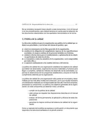 CAPÍTULO III.- Responsabilidad de la dirección                                35


No se considera necesario hacer alusión a este compromiso, ni en el manual
ni en los procedimientos, pero deberá tenerse en cuenta para la redacción de
los documentos relacionados con los apartados mencionados en la norma.


5.3 Política de la calidad

La dirección establecerá para la organización una política de la calidad que se-
ñalará sus prioridades y será la base del sistema de gestión y que:

a) estará en consonancia con los fines generales de la organización,
b) establecerá la obligación del cumplimiento riguroso de las especificaciones
   acordadas y la mejora continua de los procesos incluidos en el sistema,
c) señalará criterios claros para el establecimiento y optimización de los objeti-
   vos particulares de todos los niveles,
d) se transmitirá a todos los miembros de la organización y será comprendida
   por todos ellos, y
e) se ajustará continuamente a los cambios internos y del entorno.

La política de calidad de una organización establece los objetivos de calidad
que deben ser alcanzados, organiza los recursos materiales y humanos para
llegar a cumplirlos, señala los métodos de desarrollo de las actividades, su-
pervisa la observancia de los programas establecidos y enjuicia el nivel de
cumplimiento obtenido por la organización.

La política de calidad de una organización sólo puede ser enunciada y desa-
rrollada por los más altos niveles de la dirección, por lo que resulta necesario
una declaración realizada por el responsable del más alto nivel de la empresa,
precisando su compromiso, su política y los objetivos generales de la organi-
zación. En este compromiso se deberían incluir, al menos:

        – cumplir con la política de la calidad
        – velar porque se respeten las disposiciones descritas en el manual
          de calidad
        – evaluar, de forma permanente, la aplicación y eficacia de estas dis-
          posiciones
        – garantizar la mejora continua del sistema de calidad de la organi-
          zación

Como un ejemplo de la política se expresa a continuación un documento que
responde a la estructura señalada en el párrafo anterior:
 