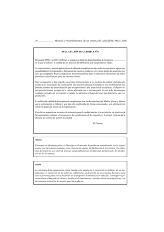 36                      Manual y Procedimientos de un sistema de calidad ISO 9001-2000



                                 DECLARACIÓN DE LA DIRECCIÓN


El presente MANUAL DE CALIDAD se redacta con objeto de definir la política de la empresa .........................
en lo que se refiere a la calidad de sus procesos de fabricación y de sus productos finales.

Su conocimiento y estricta aplicación es de obligado cumplimiento para todos los que tienen alguna res-
ponsabilidad en la preparación o fabricación de nuestros productos o servicios, dentro de un amplio pro-
ceso que comprende desde la adquisición de materias primas hasta la utilización satisfactoria de dichos
productos o servicios por parte de nuestros clientes.

Para su redacción se han seguido las normas internacionales y los modelos de calidad total más ade-
cuados a las necesidades de certificación ante nuestros clientes principales y a la posibilidad de em-
prender sistemas de autoevaluación que nos aproximen a una situación de excelencia. El objetivo fi-
nal que este Manual persigue es la calidad adecuada con el mínimo coste, lo cual se ha de conseguir
mediante actitudes de prevención, evitando los defectos en lugar de tener que detectarlos una vez
producidos.

La política de calidad de la empresa se complementa con las declaraciones de Misión, Visión y Valores
que a continuación se indican y que han sido establecidas de forma consensuada y con aprobación de
todos los grupos de interés de la organización.

Con ello se proporciona un marco de referencia para el establecimiento y la revisión de los objetivos de
la organización mediante el compromiso de cumplimiento de los requisitos y la mejora continua de la
eficacia del sistema de gestión de calidad.

                                                                         El Gerente




Misión

Conseguir, en el mínimo plazo, el liderazgo en el mercado de productos suministrados por la organi-
zación, con incremento constante en la creación de empleo, la fidelización de los clientes y la obten-
ción de beneficios, con el fin de mejorar sustancialmente las retribuciones del personal y los dividen-
dos de los accionistas.




Visión

La estrategia de la organización estará basada en la ampliación y renovación tecnológica de sus ins-
talaciones, el incremento de los esfuerzos publicitarios, el desarrollo de un programa formativo para
todo el personal, junto con el desarrollo de un programa de mentalización enfocado a conseguir la pe-
netración en el mercado de clientes, basado en el conocimiento y satisfacción de sus expectativas y en
la constante innovación de nuestra gama de productos.
 