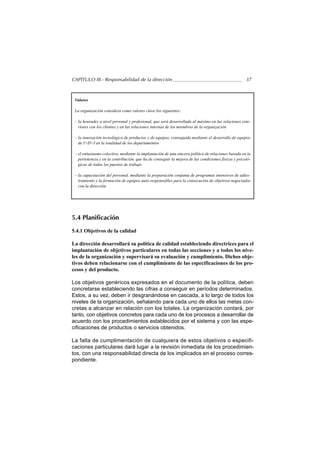 CAPÍTULO III.- Responsabilidad de la dirección                                                       37



 Valores

 La organización considera como valores clave los siguientes:

 – la honradez a nivel personal y profesional, que será desarrollada al máximo en las relaciones exte-
   riores con los clientes y en las relaciones internas de los miembros de la organización

 – la innovación tecnológica de productos y de equipos, conseguida mediante el desarrollo de equipos
   de I+D+I en la totalidad de los departamentos

 – el entusiasmo colectivo, mediante la implantación de una sincera política de relaciones basada en la
   pertenencia y en la contribución, que ha de conseguir la mejora de las condiciones físicas y psicoló-
   gicas de todos los puestos de trabajo

 – la capacitación del personal, mediante la preparación conjunta de programas intensivos de adies-
   tramiento y la formación de equipos auto-responsables para la consecución de objetivos negociados
   con la dirección




5.4 Planificación

5.4.1 Objetivos de la calidad

La dirección desarrollará su política de calidad estableciendo directrices para el
implantación de objetivos particulares en todas las secciones y a todos los nive-
les de la organización y supervisará su evaluación y cumplimiento. Dichos obje-
tivos deben relacionarse con el cumplimiento de las especificaciones de los pro-
cesos y del producto.

Los objetivos genéricos expresados en el documento de la política, deben
concretarse estableciendo las cifras a conseguir en períodos determinados.
Estos, a su vez, deben ir desgranándose en cascada, a lo largo de todos los
niveles de la organización, señalando para cada uno de ellos las metas con-
cretas a alcanzar en relación con los totales. La organización contará, por
tanto, con objetivos concretos para cada uno de los procesos a desarrollar de
acuerdo con los procedimientos establecidos por el sistema y con las espe-
cificaciones de productos o servicios obtenidos.

La falta de cumplimentación de cualquiera de estos objetivos o especifi-
caciones particulares dará lugar a la revisión inmediata de los procedimien-
tos, con una responsabilidad directa de los implicados en el proceso corres-
pondiente.
 