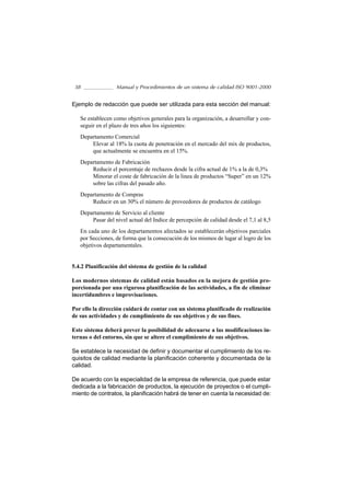 38               Manual y Procedimientos de un sistema de calidad ISO 9001-2000


Ejemplo de redacción que puede ser utilizada para esta sección del manual:

   Se establecen como objetivos generales para la organización, a desarrollar y con-
   seguir en el plazo de tres años los siguientes:
   Departamento Comercial
       Elevar al 18% la cuota de penetración en el mercado del mix de productos,
       que actualmente se encuentra en el 15%.
   Departamento de Fabricación
       Reducir el porcentaje de rechazos desde la cifra actual de 1% a la de 0,3%
       Minorar el coste de fabricación de la linea de productos “Super” en un 12%
       sobre las cifras del pasado año.
   Departamento de Compras
       Reducir en un 30% el número de proveedores de productos de catálogo
   Departamento de Servicio al cliente
       Pasar del nivel actual del Indice de percepción de calidad desde el 7,1 al 8,5
   En cada uno de los departamentos afectados se establecerán objetivos parciales
   por Secciones, de forma que la consecución de los mismos de lugar al logro de los
   objetivos departamentales.


5.4.2 Planificación del sistema de gestión de la calidad

Los modernos sistemas de calidad están basados en la mejora de gestión pro-
porcionada por una rigurosa planificación de las actividades, a fin de eliminar
incertidumbres e improvisaciones.

Por ello la dirección cuidará de contar con un sistema planificado de realización
de sus actividades y de cumplimiento de sus objetivos y de sus fines.

Este sistema deberá prever la posibilidad de adecuarse a las modificaciones in-
ternas o del entorno, sin que se altere el cumplimiento de sus objetivos.

Se establece la necesidad de definir y documentar el cumplimiento de los re-
quisitos de calidad mediante la planificación coherente y documentada de la
calidad.

De acuerdo con la especialidad de la empresa de referencia, que puede estar
dedicada a la fabricación de productos, la ejecución de proyectos o el cumpli-
miento de contratos, la planificación habrá de tener en cuenta la necesidad de:
 