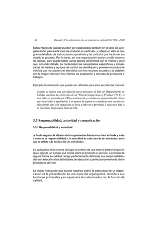 40                Manual y Procedimientos de un sistema de calidad ISO 9001-2000


Estos Planes de calidad pueden ser establecidos también en el seno de la or-
ganización, para cada linea de producto en particular, y reflejar en ellos el pro-
grama detallado de instrucciones operativas y de control a que ha de ser so-
metido el proceso. Por lo tanto, en una organización existe un sólo sistema
de calidad, pero puede haber varios planes coherentes con el mismo y en el
que, con más detalle, se contemplen las necesidades específicas y actuali-
zadas de medios y equipos de control, se identifiquen y prevean requisitos de
medida que no pueden ser atendidos con los recursos actuales y se detallen
con la mayor precisión los criterios de aceptación y rechazo de productos o
trabajos.

Ejemplo de redacción que puede ser utilizada para esta sección del manual:

   Cuando se realice una actividad de nuevo proyecto, el Jefe del Departamento de
   Calidad coordina la confección de un “Plan de Inspecciones y Pruebas” (P.I.P), el
   cual debe ser revisado por el Director General y enviado con posterioridad al cliente
   para su estudio y aprobación. Los puntos de espera se comunican con una antela-
   ción de tres días si la inspección se lleva a cabo en la provincia y con cinco días si
   es necesario desplazarse fuera de ella.



5.5 Responsabilidad, autoridad y comunicación

5.5.1 Responsabilidad y autoridad

A fin de asegurar la eficacia de la organización deberá estar bien definida y dada
a conocer la responsabilidad y la autoridad de cada uno de sus miembros, en lo
que se refiere a la realización de actividades.

La aplicación de la norma da lugar al criterio de que todo el personal que di-
rija o ejecute un trabajo que incida sobre el producto o servicio, o controle de
alguna forma su calidad, tenga perfectamente definidas sus responsabilida-
des con relación a las actividades de ejecución y perfeccionamiento de dicho
producto o servicio.

La mejor indicación que puede hacerse sobre la estructura de la organi-
zación es la presentación de una copia del organigrama, referido a sus
funciones principales y en especial a las relacionadas con la función de
calidad.
 