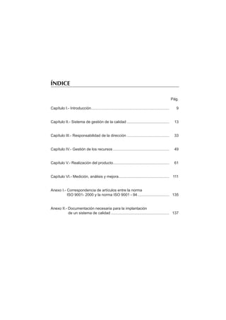 ÍNDICE

                                                                                                      Pág.

Capítulo I.- Introducción..........................................................................     9


Capítulo II.- Sistema de gestión de la calidad ........................................                13


Capítulo III.- Responsabilidad de la dirección ........................................                33


Capítulo IV.- Gestión de los recursos .....................................................            49


Capítulo V.- Realización del producto.....................................................             61


Capítulo VI.- Medición, análisis y mejora................................................ 111


Anexo I.- Correspondencia de artículos entre la norma
          ISO 9001- 2000 y la norma ISO 9001 - 94.............................. 135


Anexo II.- Documentación necesaria para la implantación
           de un sistema de calidad ....................................................... 137
 