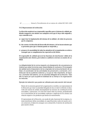 42               Manual y Procedimientos de un sistema de calidad ISO 9001-2000


5.5.2 Representante de la dirección

La dirección nombrará un responsable específico para el sistema de calidad, pu-
diendo compartir esta misión con cualquiera otra que le haya sido asignada y
cuyo cometido será:

a) supervisar la implantación del sistema de la calidad y de todos los procesos
   que lo componen,

b) dar cuenta a la dirección del desarrollo del sistema y de los inconvenientes que
   se presenten para que el sistema pueda ser mejorado, y

c) promover la mentalidad de todos los miembros de la organización en orden a
   conseguir que se cumplimenten las expectativas del cliente.

El responsable de calidad ejercerá las funciones de interlocutor válido de la
organización ante clientes, proveedores o auditores externos en asuntos de ca-
lidad.


La obligatoriedad de la norma respecto a la designación de una persona no
implica que estas funciones sean desarrolladas en exclusiva. El encargado
de calidad será el depositario de los originales de la documentación de ca-
lidad, el coordinador de las actividades de prevención y corrección, el in-
terlocutor de los auditores externos y, lo que es más importante, el impul-
sor y animador del sistema, con la autoridad delegada de la dirección. Todo
ello no tiene por qué ocuparle la totalidad de su tiempo si la organización
es reducida.

Ejemplo de redacción que puede ser utilizada para esta sección del manual:

   Dentro de la estructura general de la organización se nombra a un representante de
   la Dirección que tiene la autoridad delegada de ésta en todo lo referente al desa-
   rrollo del sistema de calidad, desempeñando las misiones de coordinación de las
   actividades y operaciones, así como del control sobre las mismas, profundizando
   en el conocimiento de las necesidades explícitas o implícitas de los clientes con
   relación respecto a los productos que hemos de suministrarles.

   El representante de la Dirección, con ayuda de todo el personal de la empresa, in-
   tenta transformar dichas necesidades en especificaciones reales de nuestro servi-
   cio comercial, al objeto de conseguir con su desarrollo el máximo de satisfacción
   para nuestro cliente.
 