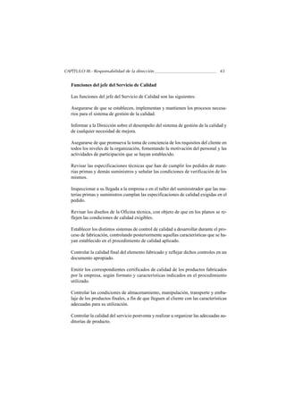 CAPÍTULO III.- Responsabilidad de la dirección                                       43


   Funciones del jefe del Servicio de Calidad

   Las funciones del jefe del Servicio de Calidad son las siguientes:

   Asegurarse de que se establecen, implementan y mantienen los procesos necesa-
   rios para el sistema de gestión de la calidad.

   Informar a la Dirección sobre el desempeño del sistema de gestión de la calidad y
   de cualquier necesidad de mejora.

   Asegurarse de que promueva la toma de conciencia de los requisitos del cliente en
   todos los niveles de la organización, fomentando la motivación del personal y las
   actividades de participación que se hayan establecido.

   Revisar las especificaciones técnicas que han de cumplir los pedidos de mate-
   rias primas y demás suministros y señalar las condiciones de verificación de los
   mismos.

   Inspeccionar a su llegada a la empresa o en el taller del suministrador que las ma-
   terias primas y suministros cumplan las especificaciones de calidad exigidas en el
   pedido.

   Revisar los diseños de la Oficina técnica, con objeto de que en los planos se re-
   flejen las condiciones de calidad exigibles.

   Establecer los distintos sistemas de control de calidad a desarrollar durante el pro-
   ceso de fabricación, controlando posteriormente aquellas características que se ha-
   yan establecido en el procedimiento de calidad aplicado.

   Controlar la calidad final del elemento fabricado y reflejar dichos controles en un
   documento apropiado.

   Emitir los correspondientes certificados de calidad de los productos fabricados
   por la empresa, según formato y características indicados en el procedimiento
   utilizado.

   Controlar las condiciones de almacenamiento, manipulación, transporte y emba-
   laje de los productos finales, a fin de que lleguen al cliente con las características
   adecuadas para su utilización.

   Controlar la calidad del servicio postventa y realizar u organizar las adecuadas au-
   ditorías de producto.
 