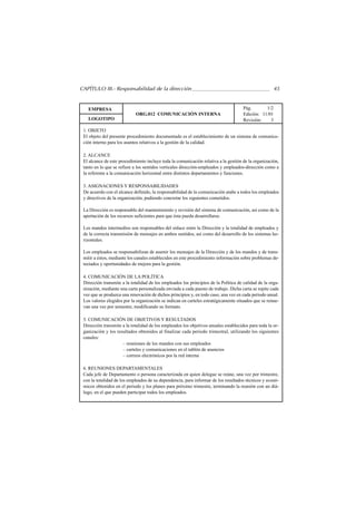 CAPÍTULO III.- Responsabilidad de la dirección                                                         45


   EMPRESA                                                                            Pág.       1/2
                            ORG.012 COMUNICACIÓN INTERNA                              Edición: 11/01
   LOGOTIPO                                                                           Revisión:    3

 1. OBJETO
 El objeto del presente procedimiento documentado es el establecimiento de un sistema de comunica-
 ción interno para los asuntos relativos a la gestión de la calidad.

 2. ALCANCE
 El alcance de este procedimiento incluye toda la comunicación relativa a la gestión de la organización,
 tanto en lo que se refiere a los sentidos verticales dirección-empleados y empleados-dirección como a
 la referente a la comunicación horizontal entre distintos departamentos y funciones.

 3. ASIGNACIONES Y RESPONSABILIDADES
 De acuerdo con el alcance definido, la responsabilidad de la comunicación atañe a todos los empleados
 y directivos de la organización, pudiendo concretar los siguientes cometidos.

 La Dirección es responsable del mantenimiento y revisión del sistema de comunicación, así como de la
 aportación de los recursos suficientes para que ésta pueda desarrollarse.

 Los mandos intermedios son responsables del enlace entre la Dirección y la totalidad de empleados y
 de la correcta transmisión de mensajes en ambos sentidos, así como del desarrollo de los sistemas ho-
 rizontales.

 Los empleados se responsabilizan de asumir los mensajes de la Dirección y de los mandos y de trans-
 mitir a éstos, mediante los canales establecidos en este procedimiento información sobre problemas de-
 tectados y oportunidades de mejora para la gestión.

 4. COMUNICACIÓN DE LA POLÍTICA
 Dirección transmite a la totalidad de los empleados los principios de la Política de calidad de la orga-
 nización, mediante una carta personalizada enviada a cada puesto de trabajo. Dicha carta se repite cada
 vez que se produzca una renovación de dichos principios y, en todo caso, una vez en cada periodo anual.
 Los valores elegidos por la organización se indican en carteles estratégicamente situados que se renue-
 van una vez por semestre, modificando su formato.

 5. COMUNICACIÓN DE OBJETIVOS Y RESULTADOS
 Dirección transmite a la totalidad de los empleados los objetivos anuales establecidos para toda la or-
 ganización y los resultados obtenidos al finalizar cada periodo trimestral, utilizando los siguientes
 canales:
                     – reuniones de los mandos con sus empleados
                     – carteles y comunicaciones en el tablón de anuncios
                     – correos electrónicos por la red interna

 6. REUNIONES DEPARTAMENTALES
 Cada jefe de Departamento o persona caracterizada en quien delegue se reúne, una vez por trimestre,
 con la totalidad de los empleados de su dependencia, para informar de los resultados técnicos y econó-
 micos obtenidos en el periodo y los planes para próximo trimestre, terminando la reunión con un diá-
 logo, en el que pueden participar todos los empleados.
 