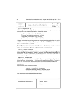 46                    Manual y Procedimientos de un sistema de calidad ISO 9001-2000


  EMPRESA                                                                            Pág.       2/2
                            ORG.012 COMUNICACIÓN INTERNA                             Edición: 11/01
  LOGOTIPO                                                                           Revisión:    3

7. SISTEMA DE SUGERENCIAS
Todos los empleados tienen la obligación de comunicar a sus mandos directos, personalmente, o a la
Dirección, por escrito, sus sugerencias respecto a los siguientes asuntos:

          – problemas apreciados respecto a la calidad o los costes
          – dificultades para desarrollar correctamente su trabajo
          – oportunidades de mejora de la gestión en general
          – posibilidades de mejora de sus condiciones de trabajo

Cuando los mandos o la Dirección consideren que una sugerencia personal o de un equipo haya podido
contribuir a una mejora importante en el proceso, se considerará la posibilidad de premiar económica-
mente al o los responsables de la mejora.

Dirección llevará cuenta de las sugerencias realizadas por cada Departamento o Sección, llamando la
atención a los responsables de aquéllos en los que haya escasez de comunicaciones.

8. COMUNICACIÓN HORIZONTAL
Los jefes de Departamento se reunirán mensualmente con sus homólogos con los que mantengan una
relación logística a o funcional, a fin de comentar y resolver los problemas que se hayan producido en
dicha relación y discutir las posibles mejoras aplicables. Las reuniones serán convocadas por el jefe de
Departamento más antiguo.

9. DERECHO DE INFORMACIÓN
Todos los empleados tienen derecho a conocer todos los datos de la organización que no hayan sido pre-
viamente declarados confidenciales por la Dirección. Dichos datos pueden recabarse en el teléfono in-
terior 37-52 y los que no puedan obtenerse de esta forma, mediante solicitud al jefe de Personal.

10. REGISTROS
Se llevan registros de las siguientes actividades:

                     – reuniones de los mandos con sus empleados
                     – sugerencias que puedan contribuir a mejoras del proceso
                     – reuniones departamentales de comunicación horizontal

Todos estos registros se envían al departamento de Calidad.




     Responsable de Procedimiento (R.P.)               Fecha de vigencia:

                                                       Firma:
 