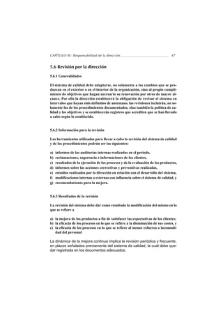 CAPÍTULO III.- Responsabilidad de la dirección                                   47


5.6 Revisión por la dirección

5.6.1 Generalidades

El sistema de calidad debe adaptarse, no solamente a los cambios que se pro-
duzcan en el exterior o en el interior de la organización, sino al propio cumpli-
miento de objetivos que hagan necesario su renovación por otros de mayor al-
cance. Por ello la dirección establecerá la obligación de revisar el sistema en
intervalos que hayan sido definidos de antemano. las revisiones incluirán, no so-
lamente las de los procedimientos documentados, sino también la política de ca-
lidad y los objetivos y se establecerán registros que acrediten que se han llevado
a cabo según lo establecido.


5.6.2 Información para la revisión

Las herramientas utilizadas para llevar a cabo la revisión del sistema de calidad
y de los procedimientos podrán ser las siguientes:

a)   informes de las auditorías internas realizadas en el periodo,
b)   reclamaciones, sugerencia e informaciones de los clientes,
c)   resultados de la ejecución de los procesos y de la evaluación de los productos,
d)   informes sobre las acciones correctivas y preventivas realizadas,
e)   estudios realizados por la dirección en relación con el desarrollo del sistema,
f)   modificaciones internas o externas con influencia sobre el sistema de calidad, y
g)   recomendaciones para la mejora.


5.6.3 Resultados de la revisión

La revisión del sistema debe dar como resultado la modificación del mismo en lo
que se refiere a

a) la mejora de los productos a fin de satisfacer las expectativas de los clientes;
b) la eficacia de los procesos en lo que se refiere a la disminución de sus costes, y
c) la eficacia de los procesos en lo que se refiere al menor esfuerzo o incomodi-
   dad del personal

La dinámica de la mejora continua implica la revisión periódica y frecuente,
en plazos señalados previamente del sistema de calidad, la cual debe que-
dar registrada en los documentos adecuados.
 