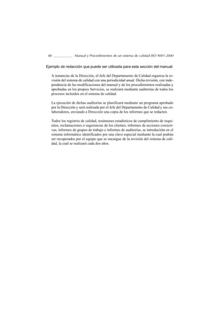 48                Manual y Procedimientos de un sistema de calidad ISO 9001-2000


Ejemplo de redacción que puede ser utilizada para esta sección del manual:

   A instancias de la Dirección, el Jefe del Departamento de Calidad organiza la re-
   visión del sistema de calidad con una periodicidad anual. Dicha revisión, con inde-
   pendencia de las modificaciones del manual y de los procedimientos realizadas y
   aprobadas en los propios Servicios, se realizará mediante auditorías de todos los
   procesos incluidos en el sistema de calidad.

   La ejecución de dichas auditorías se planificará mediante un programa aprobado
   por la Dirección y será realizada por el Jefe del Departamento de Calidad y sus co-
   laboradores, enviando a Dirección una copia de los informes que se redacten.

   Todos los registros de calidad, resúmenes estadísticos de cumplimiento de requi-
   sitos, reclamaciones o sugerencias de los clientes, informes de acciones correcti-
   vas, informes de grupos de trabajo e informes de auditorías, se introducirán en el
   sistema informático identificados por una clave especial mediante la cual podrán
   ser recuperados por el equipo que se encargue de la revisión del sistema de cali-
   dad, la cual se realizará cada dos años.
 