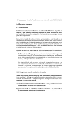 50               Manual y Procedimientos de un sistema de calidad ISO 9001-2000


6.2 Recursos humanos

6.2.1 Generalidades

La influencia de los recursos humanos en el desarrollo del sistema de gestión es
superior a la de cualquier otro recurso utilizado, por lo que se cuidará de mejo-
rar la selección, formación y adaptación a las tareas de las personas que forman
parte de la organización.

La cumplimentación de estos principios generales debe estar basada en la
implantación de criterios de optimización de la plantilla tales como la forma-
ción, la polivalencia, el trabajo en equipo y el enriquecimiento de tareas, como
instrumento inteligente para elevar la eficiencia del personal, reducir la mo-
notonía de los trabajos repetitivos y para la creación de grupos más creativos
y solidariamente unidos en el desempeño.

Ejemplo de redacción que puede ser utilizada para esta sección del manual:

   La Dirección identifica y proporciona, en todo momento, el suficiente personal
   adiestrado para cubrir con eficiencia las actividades de producción, de prestación
   de servicios, de administración y de realización de los controles descritos en este
   manual y en los procedimientos de referencia.

   Los responsables de cada servicio se encargan de la organización de tareas y de
   que la preparación del personal sea la adecuada para los trabajos a realizar, pro-
   poniendo a la Dirección, en caso necesario, las acciones de selección y formación
   que garanticen la cumplimentación de los objetivos de calidad establecidos.


6.2.2 Competencia, toma de conciencia y formación

Siendo conscientes de la importancia que tiene el personal en el desarrollo del sis-
tema de calidad y de los procesos planificados, la organización cuidará extrema-
damente de su motivación y competencia para el desempeño de las tareas enco-
mendadas. En este sentido deberá:

a) estudiar detalladamente las actividades a llevar a cabo y establecer los requi-
   sitos personales necesarios para desempeñarlas,

b) para cada una de las actividades estudiadas seleccionar a las personas de la
   organización más idóneas para desempeñarlas,
 