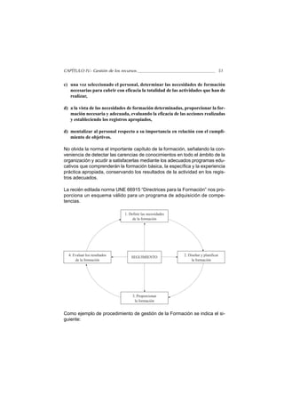CAPÍTULO IV.- Gestión de los recursos                                             51


c) una vez seleccionado el personal, determinar las necesidades de formación
   necesarias para cubrir con eficacia la totalidad de las actividades que han de
   realizar,

d) a la vista de las necesidades de formación determinadas, proporcionar la for-
   mación necesaria y adecuada, evaluando la eficacia de las acciones realizadas
   y estableciendo los registros apropiados,

d) mentalizar al personal respecto a su importancia en relación con el cumpli-
   miento de objetivos.

No olvida la norma el importante capítulo de la formación, señalando la con-
veniencia de detectar las carencias de conocimientos en todo el ámbito de la
organización y acudir a satisfacerlas mediante los adecuados programas edu-
cativos que comprenderán la formación básica, la específica y la experiencia
práctica apropiada, conservando los resultados de la actividad en los regis-
tros adecuados.

La recién editada norma UNE 66915 “Directrices para la Formación” nos pro-
porciona un esquema válido para un programa de adquisición de compe-
tencias.

                               1. Definir las necesidades
                                    de la formación




  4. Evaluar los resultados        SEGUIMIENTO              2. Diseñar y planificar
      de la formación                                            la formación




                                    3. Proporcionar
                                     la formación


Como ejemplo de procedimiento de gestión de la Formación se indica el si-
guiente:
 