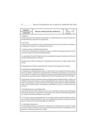52                    Manual y Procedimientos de un sistema de calidad ISO 9001-2000


  EMPRESA                                                                           Pág.       1/3
                          ORG.014 FORMACIÓN DEL PERSONAL                            Edición: 01/02
  LOGOTIPO                                                                          Revisión:    0

1. OBJETO
El objeto del presente procedimiento documentado es el establecimiento de un sistema de formación y
adiestramiento para el personal de la organización.

2. ALCANCE
El alcance de este procedimiento incluye la planificación de todas las acciones formativas realizadas en
la organización, su ejecución y la evaluación de su eficacia.

3. ASIGNACIONES Y RESPONSABILIDADES
La Dirección es responsable de la aprobación y puesta en marcha de los programas anuales de forma-
ción como conjunto de las propuestas departamentales.

Los responsables de todos los Departamentos son responsables de proponer anualmente a la Dirección
los planes departamentales de formación.

El departamento de Recursos Humanos se responsabiliza del desarrollo de los planes anuales de for-
mación.

El departamento de Calidad es responsable de la evaluación de los programas de formación.

4. PROPUESTAS DEPARTAMENTALES
El responsable de cada departamento recoge, a lo largo del año, las necesidades de formación detecta-
das por los mandos o sugeridas por el propio personal, estimulando su presentación en el caso de que
no se produzcan. Contando con esta información, prepara la propuesta departamental de formación para
el siguiente año, que debe presentar al departamento de Recursos Humanos antes del 31 de Octubre.

El departamento de Recursos Humanos analiza las distintas propuestas departamentales, estudia su po-
sibilidad de realización teniendo en cuenta la disponibilidad de aulas, monitores, medios de documen-
tación y de presentación y calcula el presupuesto del conjunto como suma de los importes individuali-
zados de cada unidad formativa, examinando las posibilidades de solicitar y recibir subvenciones
exteriores.

5. PROGRAMA ANUAL DE FORMACIÓN
Antes del día 30 de Noviembre, Dirección convoca una reunión para el establecimiento del Programa
Anual de Formación para el siguiente año. A esta reunión asisten todos los responsables departamenta-
les, incluidos el de Recursos Humanos y el de Calidad.

A la vista de las propuestas departamentales y de los distintos análisis realizados por Recursos Huma-
nos se establece el Programa definitivo, junto con el calendario de realización y el Plan de evaluación
posterior, siendo todos estos planes aprobados por la Dirección.

6. CRITERIOS GENERALES
La oportunidad del programa de formación se fundamenta en la implantación del sistema de Calidad,
por lo que la puesta en marcha de las acciones de formación están totalmente coordinadas con la im-
plantación y desarrollo del sistema de la calidad.
 