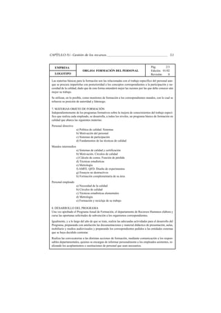 CAPÍTULO IV.- Gestión de los recursos                                                                   53


   EMPRESA                                                                             Pág.       2/3
                            ORG.014 FORMACIÓN DEL PERSONAL                             Edición: 01/02
   LOGOTIPO                                                                            Revisión:    0

 Las materias básicas para la formación son las relacionadas con el trabajo específico del personal aun-
 que se procura impartirlas con posterioridad a los conceptos correspondientes a la participación y ne-
 cesidad de la calidad, dado que de esta forma entenderá mejor las razones por las que debe conocer aún
 mejor su trabajo.
 Se utilizan, en lo posible, como monitores de formación a los correspondientes mandos, con lo cual se
 refuerza su posición de autoridad y liderazgo.

 7. MATERIAS OBJETO DE FORMACIÓN
 Independientemente de los programas formativos sobre la mejora de conocimientos del trabajo especí-
 fico que realiza cada empleado, se desarrolla, a todos los niveles, un programa básico de formación en
 calidad que abarca las siguientes materias:
 Personal directivo
                      a) Política de calidad. Sistemas
                      b) Motivación del personal
                      c) Sistemas de participación
                      d) Fundamentos de las técnicas de calidad
 Mandos intermedios
                      a) Sistemas de calidad y certificación
                      b) Motivación. Círculos de calidad
                      c) Cálculo de costes. Función de pérdida
                      d) Técnicas estadísticas
                      e) Metrología
                      f) AMFE. QFD. Diseño de experimentos
                      g) Ensayos no destructivos
                      h) Formación complementaria de su área
 Personal empleado
                      a) Necesidad de la calidad
                      b) Círculos de calidad
                      c) Técnicas estadísticas elementales
                      d) Metrología
                      e) Formación y reciclaje de su trabajo

 8. DESARROLLO DEL PROGRAMA
 Una vez aprobado el Programa Anual de Formación, el departamento de Recursos Humanos elabora y
 cursa las oportunas solicitudes de subvención a los organismos correspondientes.
 Igualmente, y a lo largo del año de que se trate, realiza las adecuadas actividades para el desarrollo del
 Programa, preparando con antelación las documentaciones y material didáctico de presentación, aulas,
 mobiliario y medios audiovisuales y preparando los correspondientes pedidos a las entidades externas
 que se haya decidido contratar.
 Realiza las convocatorias a las distintas acciones de formación, mediante comunicación a los respon-
 sables departamentales, quienes se encargan de informar personalmente a los empleados asistentes, re-
 alizando los acoplamientos o sustituciones de personal que sean necesarios.
 
