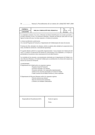 54                    Manual y Procedimientos de un sistema de calidad ISO 9001-2000


  EMPRESA                                                                            Pág.       3/3
                          ORG.014 FORMACIÓN DEL PERSONAL                             Edición: 01/02
  LOGOTIPO                                                                           Revisión:    0

Los empleados asistentes a los cursos, rellenarán una ficha de identificación con sus datos personales y
los datos referentes al curso. Los profesores rellenarán y firmarán una ficha por cada sesión en la que
figuren los datos del curso, los temas expuestos y el número de asistentes.

9. EVALUACIÓN DE LA EFICACIA
A la vista del Programa de Formación, el departamento de Calidad prepara dos tipos de encuesta.

El primero de ellos, destinado a los alumnos, solicita su opinión sobre claridad en la exposición de los
temas, facilidad de asimilación e intensidad del aprendizaje.

El segundo deberán cubrirlo los responsables departamentales 3 meses después de la finalización del
curso y se referirá a la apreciación del aumento de conocimientos en los empleados y a la mejora ex-
perimentada en los procesos como consecuencia de la actividad formativa.

Los resultados de las encuestas, convenientemente sintetizados por el departamento de Calidad se en-
vían a Recursos Humanos y al Comité de Calidad, para su consideración a los efectos de la mejora con-
tinua de las acciones de formación.

10. REGISTROS
El departamento de Calidad archiva los siguientes registros:
                   – Programa Anual de Formación
                   – Encuestas realizadas a los alumnos
                   – Encuestas realizadas a los responsables departamentales
                   – Análisis de las encuestas presentadas al Comité de Calidad
                   – Cuadro resumen de actividades formativas y horas empleadas

El departamento de Recursos Humanos archiva los siguientes registros:
                   – Ficha de asistencia por alumno
                   – Hoja de asistencia de los profesores
                   – Contratos con entidades colaboradoras




     Responsable de Procedimiento (R.P.)               Fecha de vigencia:

                                                       Firma:
 