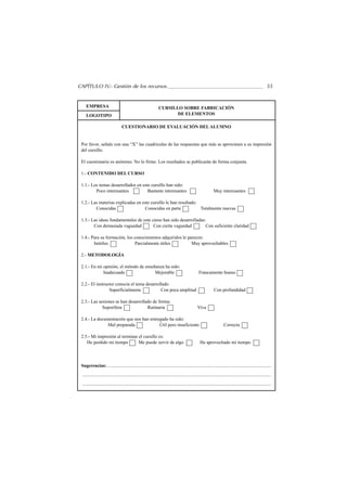 CAPÍTULO IV.- Gestión de los recursos                                                                                                                          55


    EMPRESA                                                       CURSILLO SOBRE FABRICACIÓN
    LOGOTIPO                                                             DE ELEMENTOS

                                  CUESTIONARIO DE EVALUACIÓN DEL ALUMNO


 Por favor, señale con una “X” las cuadrículas de las respuestas que más se aproximen a su impresión
 del cursillo.

 El cuestionario es anónimo. No lo firme. Los resultados se publicarán de forma conjunta.

 1.- CONTENIDO DEL CURSO

 1.1.- Los temas desarrollados en este cursillo han sido:
         Poco interesantes           Bastante interesantes                                                       Muy interesantes

 1.2.- Las materias explicadas en este cursillo le han resultado:
         Conocidas                  Conocidas en parte            Totalmente nuevas

 1.3.- Las ideas fundamentales de este curso han sido desarrolladas:
        Con demasiada vaguedad          Con cierta vaguedad         Con suficiente claridad

 1.4.- Para su formación, los conocimientos adquiridos le parecen:
        Inútiles               Parcialmente útiles          Muy aprovechables

 2.- METODOLOGÍA

 2.1.- En mi opinión, el método de enseñanza ha sido:
             Inadecuado                 Mejorable                                                   Francamente bueno

 2.2.- El instructor conocía el tema desarrollado
                 Superficialmente            Con poca amplitud                                                   Con profundidad

 2.3.- Las sesiones se han desarrollado de forma:
             Soporífera              Rutinaria                                                     Viva

 2.4.- La documentación que nos han entregado ha sido:
               Mal preparada             Útil pero insuficiente                                                           Correcta

 2.5.- Mi impresión al terminar el cursillo es:
    He perdido mi tiempo        Me puede servir de algo                                              He aprovechado mi tiempo




 Sugerencias:.............................................................................................................................................
 ..................................................................................................................................................................
 ..................................................................................................................................................................
 