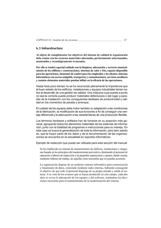 CAPÍTULO IV.- Gestión de los recursos                                               57


6.3 Infraestructura

Al objeto de cumplimentar los objetivos del sistema de calidad la organización
debe contar con los recursos materiales adecuados, perfectamente seleccionados,
mantenidos y tecnológicamente avanzados.

Por ello se tendrá especial cuidado con la limpieza, adecuación y correcto manteni-
miento de los edificios y construcciones, sistemas de calor y frío, espacio disponible
para las operaciones, elementos de confort para los empleados y los clientes, sistemas
informáticos con acceso amigable, transportes y comunicaciones, servicios auxiliares
y cuantos elementos materiales puedan influir en la eficacia de las operaciones.

Hasta hace poco tiempo no se ha reconocido plenamente la importancia que
el buen estado de los edificios, instalaciones y equipos industriales tienen so-
bre el desarrollo de una gestión de calidad. Una máquina cuya puesta a punto
no sea la correcta puede producir materiales defectuosos o dar lugar a para-
das de la instalación con los consiguientes desfases de productividad y cali-
dad en los momentos de parada y arranque.

El cuidado de los equipos debe incluir también su adaptación a las condiciones
de la fabricación, la modificación de sus funciones a fin de conseguir una ven-
taja diferencial y la adecuación a las características de una producción flexible.

Los términos hardware y software han de tomarse en su acepción más ge-
neral, agrupando todos los elementos materiales de los sistemas de informa-
ción, junto con la totalidad de programas e instrucciones para su manejo. En
este caso se busca la generalización de toda la información, pero bien sabido
es, que la mayor parte de los datos y de la documentación de las organiza-
ciones se encuentra en la actualidad en soportes informáticos.

Ejemplo de redacción que puede ser utilizada para esta sección del manual:

   Se ha establecido un sistema de mantenimiento de edificios, instalaciones y máqui-
   nas basado en los principios del mantenimiento preventivo, destinando al personal de
   operación a labores de inspección y de pequeñas reparaciones y ajustes, dando cuenta,
   mediante órdenes de trabajo, de aquellas otras anomalías que no puedan acometer.

   La organización dispone de un moderno sistema informático para comunicación
   y tratamiento de datos, conectado mediante redes internas, habiendo conseguido
   el objetivo de que todo el personal disponga de su propia entrada y salida al sis-
   tema. A la vista de los avances que se hayan producido en este campo, cada dos
   años se revisa la adecuación de los equipos y del software, tomándose las deci-
   siones necesarias para el mantenimiento de la modernización del sistema.
 