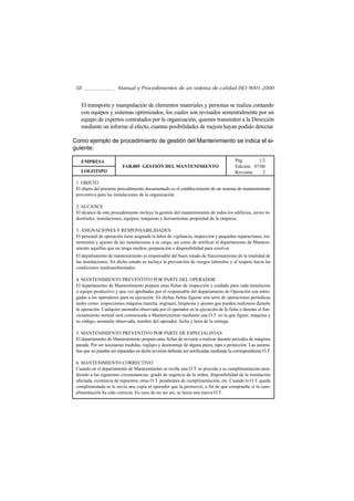 58                     Manual y Procedimientos de un sistema de calidad ISO 9001-2000


   El transporte y manipulación de elementos materiales y personas se realiza contando
   con equipos y sistemas optimizados, los cuales son revisados semestralmente por un
   equipo de expertos contratados por la organización, quienes transmiten a la Dirección
   mediante un informe al efecto, cuantas posibilidades de mejora hayan podido detectar.

Como ejemplo de procedimiento de gestión del Mantenimiento se indica el si-
guiente:

   EMPRESA                                                                              Pág.       1/2
                          FAB.005 GESTIÓN DEL MANTENIMIENTO                             Edición: 07/00
   LOGOTIPO                                                                             Revisión:    2

 1. OBJETO
 El objeto del presente procedimiento documentado es el establecimiento de un sistema de mantenimiento
 preventivo para las instalaciones de la organización.

 2. ALCANCE
 El alcance de este procedimiento incluye la gestión del mantenimiento de todos los edificios, naves in-
 dustriales, instalaciones, equipos, máquinas y herramientas propiedad de la empresa.

 3. ASIGNACIONES Y RESPONSABILIDADES
 El personal de operación tiene asignada la labor de vigilancia, inspección y pequeñas reparaciones, tra-
 tamientos y ajustes de las instalaciones a su cargo, así como de notificar al departamento de Manteni-
 miento aquéllas que no tenga medios, preparación o disponibilidad para resolver.
 El departamento de mantenimiento es responsable del buen estado de funcionamiento de la totalidad de
 las instalaciones. En dicho estado se incluye la prevención de riesgos laborales y el respeto hacia las
 condiciones medioambientales.

 4. MANTENIMIENTO PREVENTIVO POR PARTE DEL OPERADOR
 El departamento de Mantenimiento prepara unas fichas de inspección y cuidado para cada instalación
 o equipo productivo y una vez aprobadas por el responsable del departamento de Operación son entre-
 gadas a los operadores para su ejecución. En dichas fichas figuran una serie de operaciones periódicas
 tasles como: inspecciones máquina marcha, engrases, limpiezas y ajustes que pueden realizarse durante
 la operación. Cualquier anomalía observada por el operador en la ejecución de la ficha o durente el fun-
 cionamiento normal será comunicada a Mantenimiento mediante una O.T. en la que figure: máquina y
 su código, anomalía observada, nombre del operador, fecha y hora de la entrega.

 5. MANTENIMIENTO PREVENTIVO POR PARTE DE ESPECIALISTAS
 El departamento de Mantenimiento prepara unas fichas de revisión a realizar durante periodos de máquina
 parada. Por ser necesarias medidas, reglajes y desmontaje de alguna pieza, tapa o protección. Las anoma-
 lías que no puedan ser reparadas en dicha revisión deberán ser notificadas mediante la correspondiente O.T.

 6. MANTENIMIENTO CORRECTIVO
 Cuando en el departamento de Mantenimiento se recibe una O.T. se procede a su cumplimentación aten-
 diendo a las siguientes circunstancias: grado de urgencia de la orden, disponibilidad de la instalación
 afectada, existencia de repuestos, otras O.T. pendientes de cumplimentación, etc. Cuando la O.T. queda
 cumplimentada se le envía una copia al operador que la promovió, a fin de que compruebe si la cum-
 plimentación ha sido correcta. En caso de no ser así, se lanza una nueva O.T.
 