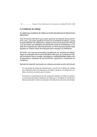 60               Manual y Procedimientos de un sistema de calidad ISO 9001-2000


6.4 Ambiente de trabajo

Se cuidará que el ambiente de trabajo sea el más adecuado para la eficacia de las
operaciones.

Todo el mundo entiende lo que puede significar los factores físicos del en-
torno, pero ¿qué quiere significar la norma con el ambiente de trabajo? ¿acaso
se está refiriendo a la satisfacción y estado anímico de las personas? Porque
si es así habría que establecer procedimientos sobre la consideración y cui-
dado de la organización sobre las personas, en forma tal que pudiesen estar
basados en criterios claros de evaluación para conseguir la certificación.

De hecho, una nota que acompaña a la definición de “ambiente de trabajo”
según el vocabulario de la norma ISO 9000 indica que: las condiciones inclu-
yen los factores físicos, sociales, psicológicos y medioambientales (tales como
la temperatura, esquemas de reconocimiento, ergonomía y composición at-
mosférica).

Ejemplo de redacción que puede ser utilizada para esta sección del manual:

   Se crean grupos de trabajo por departamento o sección con el objetivo de estudiar
   las condiciones físicas de cada puesto de trabajo y proponer a la jefatura las me-
   didas correctoras necesarias para su mejora.

   Se promueve la participación de todo el personal mediante el trabajo en equipo y
   la constitución de grupos específicos de trabajo que se encarguen de estudiar pro-
   blemas potenciales o reales y de proponer a la jefatura las soluciones encontradas.
 