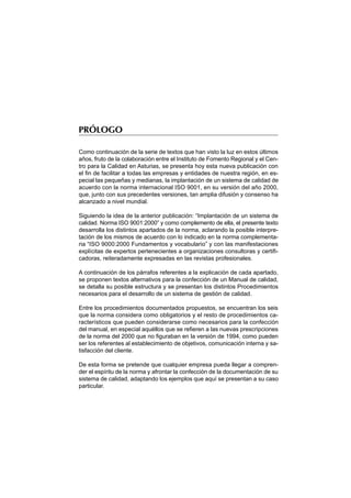 PRÓLOGO

Como continuación de la serie de textos que han visto la luz en estos últimos
años, fruto de la colaboración entre el Instituto de Fomento Regional y el Cen-
tro para la Calidad en Asturias, se presenta hoy esta nueva publicación con
el fin de facilitar a todas las empresas y entidades de nuestra región, en es-
pecial las pequeñas y medianas, la implantación de un sistema de calidad de
acuerdo con la norma internacional ISO 9001, en su versión del año 2000,
que, junto con sus precedentes versiones, tan amplia difusión y consenso ha
alcanzado a nivel mundial.

Siguiendo la idea de la anterior publicación: “Implantación de un sistema de
calidad. Norma ISO 9001:2000” y como complemento de ella, el presente texto
desarrolla los distintos apartados de la norma, aclarando la posible interpre-
tación de los mismos de acuerdo con lo indicado en la norma complementa-
ria “ISO 9000:2000 Fundamentos y vocabulario” y con las manifestaciones
explícitas de expertos pertenecientes a organizaciones consultoras y certifi-
cadoras, reiteradamente expresadas en las revistas profesionales.

A continuación de los párrafos referentes a la explicación de cada apartado,
se proponen textos alternativos para la confección de un Manual de calidad,
se detalla su posible estructura y se presentan los distintos Procedimientos
necesarios para el desarrollo de un sistema de gestión de calidad.

Entre los procedimientos documentados propuestos, se encuentran los seis
que la norma considera como obligatorios y el resto de procedimientos ca-
racterísticos que pueden considerarse como necesarios para la confección
del manual, en especial aquéllos que se refieren a las nuevas prescripciones
de la norma del 2000 que no figuraban en la versión de 1994, como pueden
ser los referentes al establecimiento de objetivos, comunicación interna y sa-
tisfacción del cliente.

De esta forma se pretende que cualquier empresa pueda llegar a compren-
der el espíritu de la norma y afrontar la confección de la documentación de su
sistema de calidad, adaptando los ejemplos que aquí se presentan a su caso
particular.
 