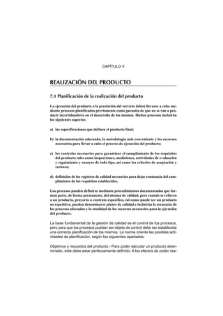CAPÍTULO V



REALIZACIÓN DEL PRODUCTO

7.1 Planificación de la realización del producto

La ejecución del producto o la prestación del servicio deben llevarse a cabo me-
diante procesos planificados previamente como garantía de que no se van a pro-
ducir incertidumbres en el desarrollo de los mismos. Dichos procesos incluirán
los siguientes aspectos:

a) las especificaciones que definen el producto final;

b) la documentación adecuada, la metodología más conveniente y los recursos
   necesarios para llevar a cabo el proceso de ejecución del producto;

c) los controles necesarios para garantizar el cumplimiento de los requisitos
   del producto tales como inspecciones, mediciones, actividades de evaluación
   y seguimiento y ensayos de todo tipo, así como los criterios de aceptación y
   rechazo;

d) definición de los registros de calidad necesarios para dejar constancia del cum-
   plimiento de los requisitos establecidos.

Los procesos pueden definirse mediante procedimientos documentados que for-
man parte, de forma permanente, del sistema de calidad, pero cuando se refieren
a un producto, proyecto o contrato específico, tal como puede ser un producto
no repetitivo, pueden denominarse planes de calidad e incluirán la secuencia de
los procesos afectados y la totalidad de los recursos necesarios para la ejecución
del producto.

La base fundamental de la gestión de calidad es el control de los procesos,
pero para que los procesos puedan ser objeto de control debe ser establecida
una correcta planificación de los mismos. La norma orienta las posibles acti-
vidades de planificación, según los siguientes apartados:

Objetivos y requisitos del producto.- Para poder ejecutar un producto deter-
minado, éste debe estar perfectamente definido. A los efectos de poder rea-
 