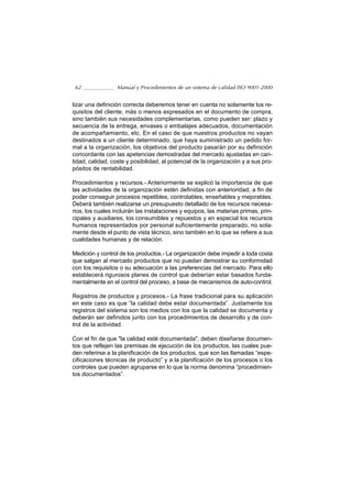 62               Manual y Procedimientos de un sistema de calidad ISO 9001-2000


lizar una definición correcta deberemos tener en cuenta no solamente los re-
quisitos del cliente, más o menos expresados en el documento de compra,
sino también sus necesidades complementarias, como pueden ser: plazo y
secuencia de la entrega, envases o embalajes adecuados, documentación
de acompañamiento, etc. En el caso de que nuestros productos no vayan
destinados a un cliente determinado, que haya suministrado un pedido for-
mal a la organización, los objetivos del producto pasarán por su definición
concordante con las apetencias demostradas del mercado ajustadas en can-
tidad, calidad, coste y posibilidad, al potencial de la organización y a sus pro-
pósitos de rentabilidad.

Procedimientos y recursos.- Anteriormente se explicó la importancia de que
las actividades de la organización estén definidas con anterioridad, a fin de
poder conseguir procesos repetibles, controlables, enseñables y mejorables.
Deberá también realizarse un presupuesto detallado de los recursos necesa-
rios, los cuales incluirán las instalaciones y equipos, las materias primas, prin-
cipales y auxiliares, los consumibles y repuestos y en especial los recursos
humanos representados por personal suficientemente preparado, no sola-
mente desde el punto de vista técnico, sino también en lo que se refiere a sus
cualidades humanas y de relación.

Medición y control de los productos.- La organización debe impedir a toda costa
que salgan al mercado productos que no puedan demostrar su conformidad
con los requisitos o su adecuación a las preferencias del mercado. Para ello
establecerá rigurosos planes de control que deberían estar basados funda-
mentalmente en el control del proceso, a base de mecanismos de auto-control.

Registros de productos y procesos.- La frase tradicional para su aplicación
en este caso es que “la calidad debe estar documentada”. Justamente los
registros del sistema son los medios con los que la calidad se documenta y
deberán ser definidos junto con los procedimientos de desarrollo y de con-
trol de la actividad.

Con el fin de que "la calidad esté documentada", deben diseñarse documen-
tos que reflejen las premisas de ejecución de los productos, las cuales pue-
den referirse a la planificación de los productos, que son las llamadas “espe-
cificaciones técnicas de producto” y a la planificación de los procesos o los
controles que pueden agruparse en lo que la norma denomina “procedimien-
tos documentados”.
 