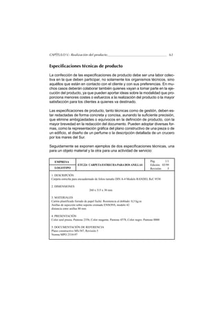 CAPÍTULO V.- Realización del producto                                                            63


Especificaciones técnicas de producto

La confección de las especificaciones de producto debe ser una labor colec-
tiva en la que deben participar, no solamente los organismos técnicos, sino
aquéllos que están en contacto con el cliente y con sus preferencias. En mu-
chos casos deberán colaborar también quienes vayan a tomar parte en la eje-
cución del producto, ya que pueden aportar ideas sobre la modalidad que pro-
porciona menores costes o esfuerzos a la realización del producto o la mayor
satisfacción para los clientes a quienes va destinado.

Las especificaciones de producto, tanto técnicas como de gestión, deben es-
tar redactadas de forma concreta y concisa, aunando la suficiente precisión,
que elimine ambigüedades o equívocos en la definición de producto, con la
mayor brevedad en la redacción del documento. Pueden adoptar diversas for-
mas, como la representación gráfica del plano constructivo de una pieza o de
un edificio, el diseño de un perfume o la descripción detallada de un crucero
por los mares del Sur.

Seguidamente se exponen ejemplos de dos especificaciones técnicas, una
para un objeto material y la otra para una actividad de servicio:

   EMPRESA                                                                      Pág.       1/1
                       ETF.224 CARPETA ESTRECHA PARA DOS ANILLAS                Edición: 03/99
   LOGOTIPO                                                                     Revisión:    5

 1. DESCRIPCIÓN
 Carpeta estrecha para encuadernado de folios tamaño DIN A-4 Modelo RANDEL Ref. 9530

 2. DIMENSIONES
                                260 x 315 x 30 mm

 3. MATERIALES
 Cartón plastificado forrado de papel fuché. Resistencia al doblado: 0,3 kg.m
 Anillas de sujección sobre soporte cromado ENSONS, modelo 42
 distancia entre anillas 80 mm

 4. PRESENTACIÓN
 Color azul prusia. Pantone 2356, Color magenta. Pantone 4578, Color negro. Pantone 0000

 5. DOCUMENTACIÓN DE REFERENCIA
 Plano constructivo MS-587, Revisión 5
 Norma MPO 2310-97
 