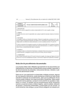 64                     Manual y Procedimientos de un sistema de calidad ISO 9001-2000


   EMPRESA                                                                              Pág.       1/1
                          ETS.224 SERVICIO DE MENSAJERÍA 24 H.                          Edición: 05/00
   LOGOTIPO                                                                             Revisión:    3

 1. DESCRIPCIÓN
 Servicio de cartería y paquetería con plazo comprometido de 24 h. entre recogida y entrega

 2. ÁMBITO
 El ámbito del servicio será el comprendido entre cualquier capital de municipio situada en el territorio
 español

 3. RECOGIDA
 La recogida se realiza en el domicilio del remitente. El plazo de recogida tiene un máximo de 2 h. siem-
 pre que se haga la solicitud personalmente, por teléfono o fax, comunicando el nombre, dirección correcta,
 código postal y un teléfono de contacto permanente y el aviso se produzca entre las 7 h y las 22 h.

 El cobro se ejecutará en la recogida de acuerdo con la tabla de tarifas SMU-28. Se entrega al remitente
 una nota de servicio en la que figuran la dirección correcta del destinatario y su teléfono, el importe, la
 fecha, la hora y la identificación del objeto a transportar.

 4. ENTREGA
 La entrega se realiza en el domicilio del destinatario, recabando la firma de una persona que se encuentre
 en dicho domicilio y entregando la nota de servicio con la fecha y hora de recepción

 5. COMPROMISO
 Que no hayan transcurrido más de 24 h entre las horas de recogida y de entrega que figuran en la nota
 de servicio. En caso de incumplimiento de plazo, se devolverá el importe de la operación al remitente.




Redacción de procedimientos documentados

Los procesos deben estar reflejados rigurosamente en los documentos que
habitualmente se denominan procedimientos aunque también responden a
las denominaciones de protocolos, instrucciones técnicas, métodos o cual-
quier otra denominación similar.

Dado que en una organización se desarrollan múltiples procesos, algunos
de muy pequeña importancia, puede plantearse el dilema de hasta dónde
extender la redacción de procedimientos, dado que la proliferación de los
mismos puede conllevar una carga burocrática insostenible. Debe quedar
a elección de los gestores, aunque la norma del 94 nos ayudaba a esta-
blecer un criterio, al señalar que los procedimientos serián necesarios
cuando su ausencia tuviese un efecto negativo sobre la calidad, utilización
de equipos, condiciones ambientales y conformidad con las normas. La
norma actual es más ambigua, ya que limita la obligación de redactar pro-
 