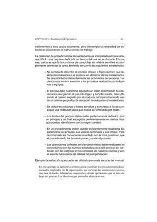 CAPÍTULO V.- Realización del producto                                            65


cedimientos a seis casos solamente, pero contempla la necesidad de es-
tablecer documentos o instrucciones de trabajo.

La redacción de procedimientos frecuentemente es interpretada como una ta-
rea difícil o que requiere dedicarle un tiempo del que no se dispone. El con-
sejo válido es que la única forma de comprobar su relativa sencillez es sim-
plemente comenzar la tarea, teniendo en cuenta las siguientes advertencias.

        – No se trata de describir el proceso técnico o físico-químico que re-
          alizan las máquinas o se produce en el interior de las instalaciones.
          Se describirán fundamentalmente las actividades del personal, ha-
          ciendo una mínima mención a los procesos realizados por máqui-
          nas o equipos.

        – El proceso debe describirse siguiendo un orden determinado de ope-
          raciones escogiendo el que más lógico y sencillo resulte, bien utili-
          zando el camino seguido por el producto principal o haciendo uso
          de un criterio geográfico de ubicación de máquinas o instalaciones.

        – Se utilizarán palabras y frases sencillas y concretas a fin de con-
          seguir una redacción clara que pueda ser entendida por todos.

        – Los límites del proceso deben estar perfectamente definidos, con
         un principio y un final, escogidos preferentemente en ciertos hitos
         que puedan identificarse con la mayor claridad.

        – En un procedimiento deben quedar suficientemente resaltados los
          parámetros del proceso, sus valores nominales y sus límites. Para
          recordar ésto es conveniente redactarlo con la mira puesta en que
          el procedimiento ha de servir para controlar el proceso.

        – Las operaciones definidas en el procedimiento deben realizarse en
          concordancia con las normas adoptadas para este proceso en par-
          ticular, con las exigidas en los contratos de nuestros clientes y con
          el espíritu del sistema de calidad de la organización.

Ejemplo de redacción que puede ser utilizada para esta sección del manual:

   En este apartado se definen los criterios para establecer los procedimientos docu-
   mentados empleados por la organización, que incluyen las instrucciones necesa-
   rias para el diseño, fabricación, inspección y demás operaciones que se den a lo
   largo del proceso. Los objetivos que pretenden alcanzarse son:
 