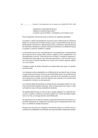 66              Manual y Procedimientos de un sistema de calidad ISO 9001-2000


               – Garantizar la capacidad del proceso
               – Mantener el proceso bajo control
               – Localizar causas de fallos y remediarlas con el mínimo coste

 Para conseguirlos será preciso poner en práctica los siguientes principios:

 Los planos y demás documentación necesarios para la fabricación de elementos
 deben ser revisados por la Oficina técnica, quien se responsabilizará de que son
 perfectamente constructivos, disponiendo de cotas y tolerancias, especificación de
 los materiales, tratamientos y demás condiciones referentes a la calidad de la pieza
 o conjunto a construir, modificar o reparar.

 La prestación de servicios está definida por el procedimiento correspondiente
 que el ejecutor de los mismos debe conocer y respetar. Como complemento a los
 procedimientos existe un “Libro del servicio al cliente” en donde se expresan re-
 comendaciones para aplicar a las relaciones personales y a las diversas ocasio-
 nes en las que se necesita introducir en el trato con el cliente, aspectos subjeti-
 vos y de carácter.

 Cualquier cambio de diseño efectuado en un plano debe estar sujeto a la aproba-
 ción del cliente.

 Los elementos están acompañados en su fabricación de una hoja de ruta, en la que
 se especifican los procesos sucesivos por donde deben pasar, las condiciones de
 calidad que deben cumplir, los controles a que han de ser sometidos, los puntos
 clave del proceso en donde se han de efectuar estos controles y los criterios para
 la aceptación o rechazo en cada operación.

 Los controles deben documentarse en la hoja de ruta o documento similar. Los con-
 troles dimensionales podrán expresarse sobre el propio plano de la pieza o sobre
 un listado de cotas en forma de planilla de medición.

 En aquéllas fabricaciones en serie en que se pueda implantar un control del pro-
 ceso por variables o atributos se llevará un gráfico de control que deberá mante-
 nerse a la vista, en un lugar próximo al de fabricación.

 En cada hoja de ruta se indica el sistema a seguir para tratamiento de rechazos, ex-
 presando claramente las condiciones necesarias para la recuperación de los mis-
 mos o su definitiva retirada del proceso.

 Siempre que una pieza sea sometida a tratamiento térmico se certifica esta cir-
 cunstancia, acompañando al certificado una copia del gráfico temperatura-tiempo.
 