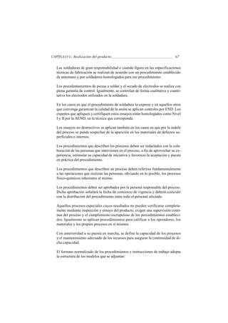 CAPÍTULO V.- Realización del producto                                            67


   Las soldaduras de gran responsabilidad o cuando figure en las especificaciones
   técnicas de fabricación se realizan de acuerdo con un procedimiento establecido
   de antemano y por soldadores homologados para ese procedimiento.

   Los precalentamientos de piezas a soldar y el secado de electrodos se realiza con
   plena garantía de control. Igualmente, se controlan de forma cualitativa y cuanti-
   tativa los electrodos utilizados en la soldadura.

   En los casos en que el procedimiento de soldadura lo exprese y en aquellos otros
   que convenga garantizar la calidad de la unión se aplican controles por END. Los
   expertos que apliquen y certifiquen estos ensayos están homologados como Nivel
   I y II por la AEND, en la técnica que corresponda.

   Los ensayos no destructivos se aplican también en los casos en que por la índole
   del proceso se pueda sospechar de la aparición en los materiales de defectos su-
   perficiales o internos.

   Los procedimientos que describen los procesos deben ser redactados con la cola-
   boración de las personas que intervienen en el proceso, a fin de aprovechar su ex-
   periencia, estimular su capacidad de iniciativa y favorecer la aceptación y puesta
   en práctica del procedimiento.

   Los procedimientos que describen un proceso deben referirse fundamentalmente
   a las operaciones que realizan las personas, obviando en lo posible, los procesos
   físico-químicos inherentes al mismo.

   Los procedimientos deben ser aprobados por la persona responsable del proceso.
   Dicha aprobación señalará la fecha de comienzo de vigencia y deberá coincidir
   con la distribución del procedimiento entre todo el personal afectado.

   Aquellos procesos especiales cuyos resultados no pueden verificarse completa-
   mente mediante inspección y ensayo del producto, exigen una supervisión conti-
   nua del proceso y el cumplimiento escrupuloso de los procedimientos estableci-
   dos. Igualmente se aplican procedimientos para calificar a los operadores, los
   materiales y los propios procesos en sí mismos.

   Con anterioridad a su puesta en marcha, se define la capacidad de los procesos
   y el mantenimiento adecuado de los recursos para asegurar la continuidad de di-
   cha capacidad.

   El formato normalizado de los procedimientos e instrucciones de trabajo adopta
   la estructura de los modelos que se adjuntan:
 