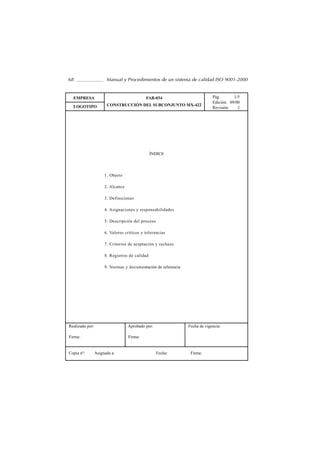 68                     Manual y Procedimientos de un sistema de calidad ISO 9001-2000


  EMPRESA                                   FAB-034                          Pág.       1/5
                                                                             Edición: 09/00
  LOGOTIPO             CONSTRUCCIÓN DEL SUBCONJUNTO MX-422
                                                                             Revisión:    2




                                                ÍNDICE




                      1. Objeto

                      2. Alcance

                      3. Definiciones

                      4. Asignaciones y responsabilidades

                      5. Descripción del proceso

                      6. Valores críticos y tolerancias

                      7. Criterios de aceptación y rechazo

                      8. Registros de calidad

                      9. Normas y documentación de referencia




Realizado por:                     Aprobado por:                Fecha de vigencia:

Firma:                             Firma:


Copia nº:        Asignada a:                       Fecha:        Firma:
 