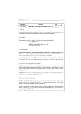 CAPÍTULO V.- Realización del producto                                                                   69


   EMPRESA                                     FAB-034                                 Pág.       2/5
                                                                                       Edición: 09/00
   LOGOTIPO            CONSTRUCCIÓN DEL SUBCONJUNTO MX-422
                                                                                       Revisión:    2

 1. OBJETO

 El objeto de este procedimiento es describir el sistema de ensamblaje de las distintas piezas que forman
 el subconjunto “Accionamiento de máquina de extrusión” cuyo código es MX-422.


 2. ALCANCE

 El presente procedimiento se refiere a la totalidad de las siguientes operaciones :
                     - acopio de materiales
                     - revisión de los mismos
                     - montaje de las piezas según plano RG - 2345
                     - prueba de funcionamiento


 3. DEFINICIONES

 Se entiende por “ensamblaje” la sucesión de operaciones de presentación, acoplamiento, sujección, sol-
 dadura, apriete y rebarbado de juntas necesarias para montar el conjunto MX-422 a partir de sus com-
 ponentes relacionados en la lista de despiece correspondiente a dicho plano.

 Se entiende por “acabado correcto” el aspecto que presenta un conjunto montado de acuerdo con las
 condiciones del prototipo MXA-422 que se encuentra situado en la Sección A de la Nave de Montaje.


 4. ASIGNACIONES Y RESPONSABILIDADES

 El Jefe de equipo de Montajes es responsable de la totalidad de operaciones descritas en este procedi-
 miento, del cumplimiento del tiempo establecido en la gama de fabricación correspondiente y del cum-
 plimiento correcto de las funciones previstas por parte del “accionamiento” del que es objeto el presente
 procedimiento.

 El Jefe de Recepción es responsable de la calidad de los elementos necesarios para el ensamblaje, rela-
 cionados en la lista de despiece del plano RG - 2345.


 5. DESCRIPCIÓN DEL PROCESO

 El Jefe de equipo de Montajes rellena y firma el vale de salida correspondiente a los elementos rela-
 cionados en la lista de despieces del plano RG-2345 y lo envía al Almacén antes de las 14 horas del día
 anterior al comienzo del ensamblaje de cada accionamiento.

 Al recibir los elementos solicitados, procede a realizar el Montaje de acuerdo con las instrucciones re-
 flejadas en el plano RG - 2345. Cuando el montaje del subconjunto está terminado procede a realizar la
 regulación aplicando la ITF- 75.
 