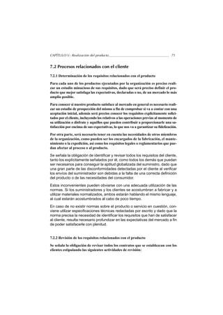 CAPÍTULO V.- Realización del producto                                             71


7.2 Procesos relacionados con el cliente

7.2.1 Determinación de los requisitos relacionados con el producto

Para cada uno de los productos ejecutados por la organización es preciso reali-
zar un estudio minucioso de sus requisitos, dado que será preciso definir el pro-
ducto que mejor satisfaga las expectativas, declaradas o no, de un mercado lo más
amplio posible.

Para conocer si nuestro producto satisface al mercado en general es necesario reali-
zar un estudio de prospección del mismo a fin de comprobar si va a contar con una
aceptación inicial, además será preciso conocer los requisitos explícitamente solici-
tados por el cliente, incluyendo los relativos a las operaciones previas al momento de
su utilización o disfrute y aquéllos que pueden contribuir a proporcionarle una sa-
tisfacción por encima de sus expectativas, lo que nos va a garantizar su fidelización.

Por otra parte, será necesario tener en cuenta las necesidades de otros miembros
de la organización, como pueden ser los encargados de la fabricación, el mante-
nimiento o la expedición, así como los requisitos legales o reglamentarios que pue-
dan afectar al proceso o al producto.

Se señala la obligación de identificar y revisar todos los requisitos del cliente,
tanto los explícitamente señalados por él, como todos los demás que puedan
ser necesarios para conseguir la aptitud globalizada del suministro, dado que
una gran parte de las disconformidades detectadas por el cliente al verificar
los envíos del suministrador son debidas a la falta de una correcta definición
del producto o de las necesidades del consumidor.

Estos inconvenientes pueden obviarse con una adecuada utilización de las
normas. Si los suministradores y los clientes se acostumbran a fabricar y a
utilizar materiales normalizados, ambos estarán hablando el mismo lenguaje,
al cual estarán acostumbrados al cabo de poco tiempo.

En caso de no existir normas sobre el producto o servicio en cuestión, con-
viene utilizar especificaciones técnicas redactadas por escrito y dado que la
norma precisa la necesidad de identificar los requisitos que han de satisfacer
al cliente, resulta necesario profundizar en las expectativas del mercado a fin
de poder satisfacerle con plenitud.


7.2.2 Revisión de los requisitos relacionados con el producto

Se señala la obligación de revisar todos los contratos que se establezcan con los
clientes estipulando las siguientes actividades de revisión:
 