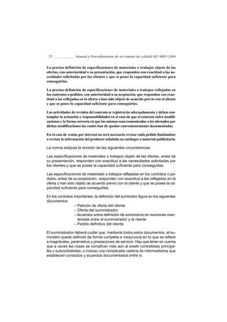 72                Manual y Procedimientos de un sistema de calidad ISO 9001-2000


La precisa definición de especificaciones de materiales o trabajos objeto de las
ofertas, con anterioridad a su presentación, que responden con exactitud a las ne-
cesidades solicitadas por los clientes y que se posee la capacidad suficiente para
conseguirlas.

La precisa definición de especificaciones de materiales o trabajos reflejadas en
los contratos o pedidos, con anterioridad a su aceptación, que responden con exac-
titud a las reflejadas en la oferta o han sido objeto de acuerdo previo con el cliente
y que se posee la capacidad suficiente para conseguirlas.

Las actividades de revisión del contrato se registrarán adecuadamente y deben con-
templar la actuación y responsabilidades en el caso de que el contrato sufra modifi-
caciones y la forma correcta en que las mismas sean comunicadas a los afectados por
dichas modificaciones las cuales han de quedar convenientemente documentadas.

En el caso de ventas por internet no será necesario revisar cada pedido limitándose
a revisar la información del producto señalada en catálogos o material publicitario.

La norma estipula la revisión de las siguientes circunstancias:

Las especificaciones de materiales o trabajos objeto de las ofertas, antes de
su presentación, responden con exactitud a las necesidades solicitadas por
los clientes y que se posee la capacidad suficiente para conseguirlas.

Las especificaciones de materiales o trabajos reflejadas en los contratos o pe-
didos, antes de su aceptación, responden con exactitud a las reflejadas en la
oferta o han sido objeto de acuerdo previo con el cliente y que se posee la ca-
pacidad suficiente para conseguirlas.

En los contratos importantes, la definición del suministro figura en los siguientes
documentos:
                  – Petición de oferta del cliente
                  – Oferta del suministrador
                  – Acuerdos sobre definición de suministros en reuniones man-
                    tenidas entre el suministrador y el cliente
                  – Pedido definitivo del cliente

El suministrador deberá cuidar que, mediante todos estos documentos, el su-
ministro quede definido de forma completa e inequívoca en lo que se refiere
a magnitudes, parámetros y prestaciones de servicio. Hay que tener en cuenta
que a veces las cosas se complican más aún al existir contratistas principa-
les y subcontratistas, o incluso una complicada cadena de intermediarios que
establecen contactos y acuerdos documentados entre sí.
 